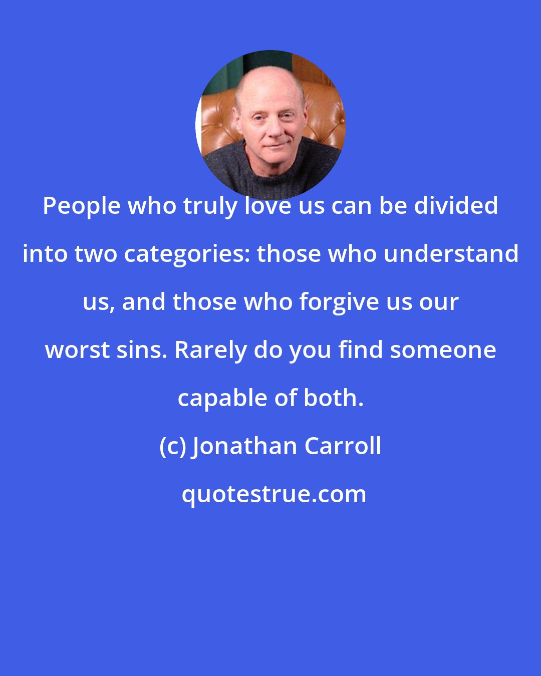 Jonathan Carroll: People who truly love us can be divided into two categories: those who understand us, and those who forgive us our worst sins. Rarely do you find someone capable of both.