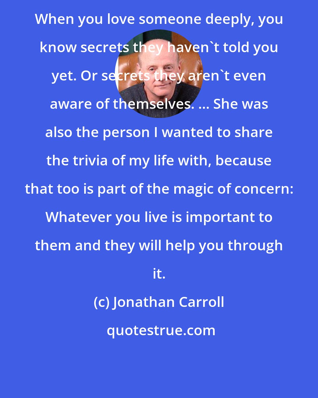 Jonathan Carroll: When you love someone deeply, you know secrets they haven't told you yet. Or secrets they aren't even aware of themselves. ... She was also the person I wanted to share the trivia of my life with, because that too is part of the magic of concern: Whatever you live is important to them and they will help you through it.