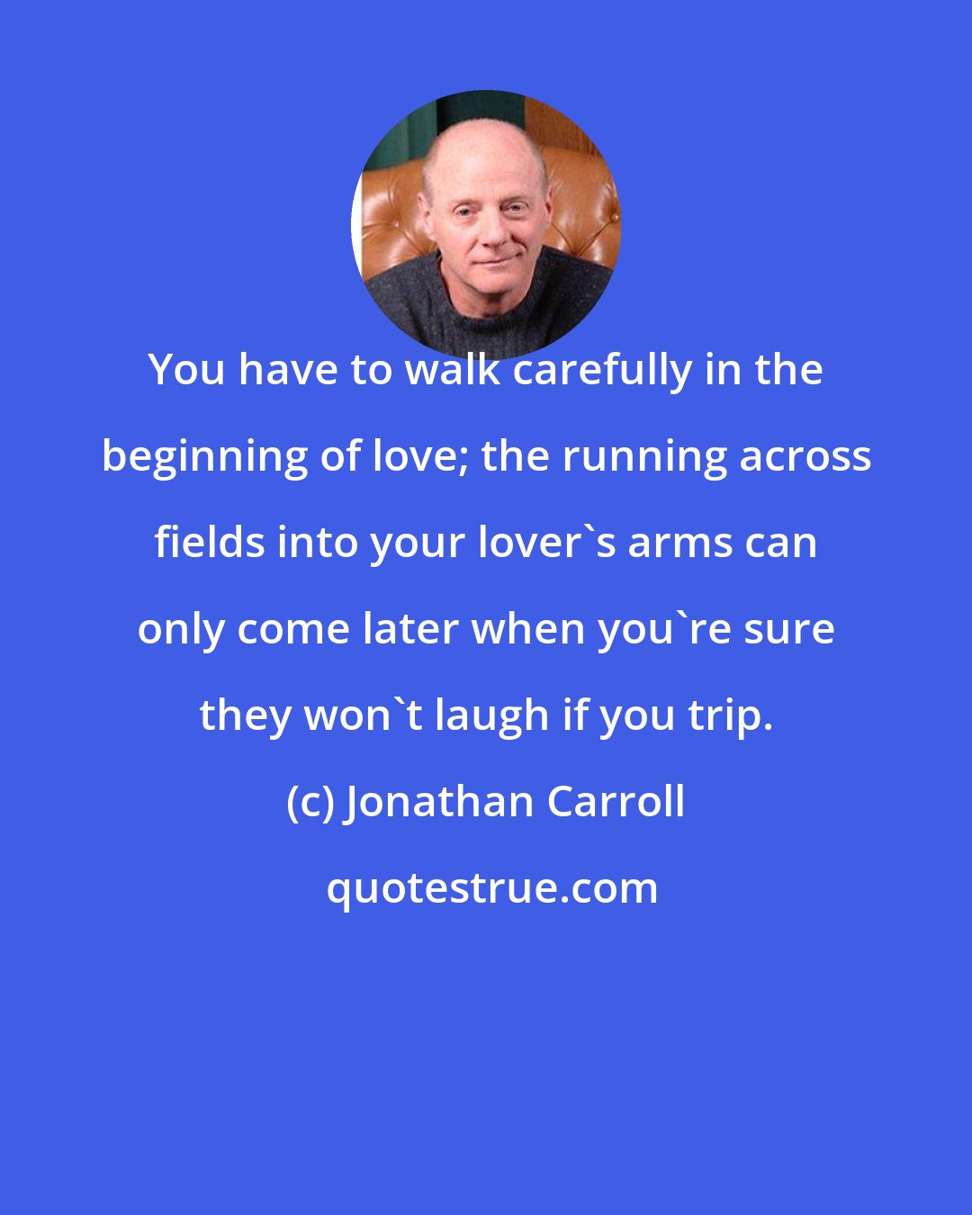 Jonathan Carroll: You have to walk carefully in the beginning of love; the running across fields into your lover's arms can only come later when you're sure they won't laugh if you trip.