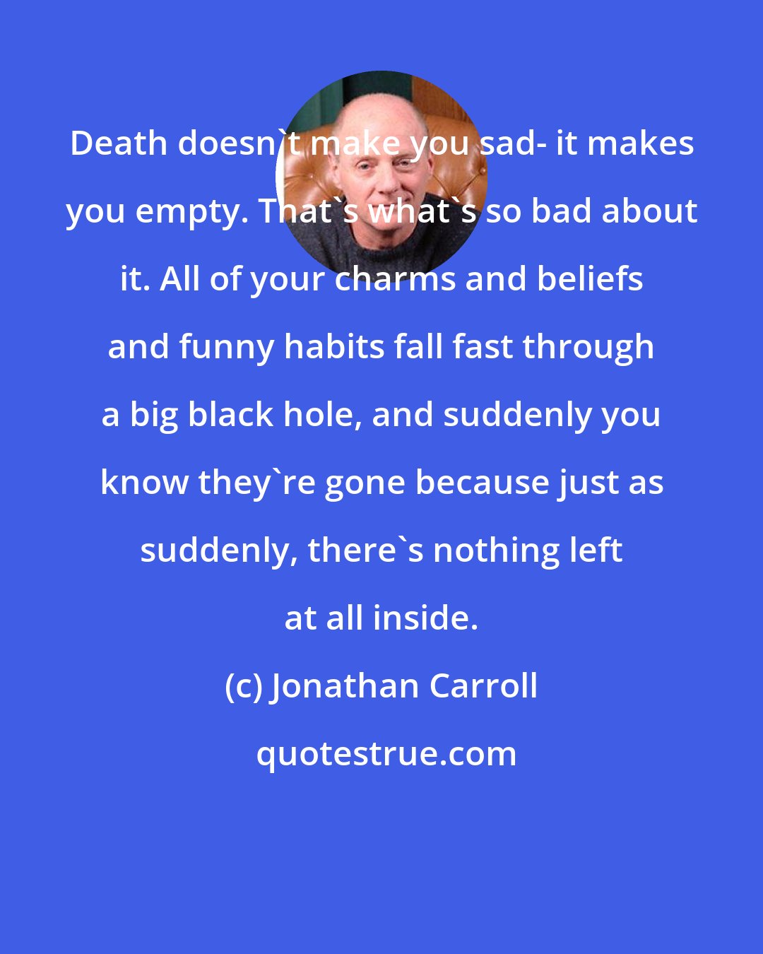 Jonathan Carroll: Death doesn't make you sad- it makes you empty. That's what's so bad about it. All of your charms and beliefs and funny habits fall fast through a big black hole, and suddenly you know they're gone because just as suddenly, there's nothing left at all inside.