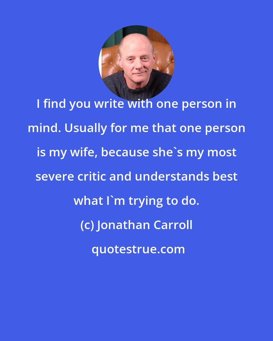 Jonathan Carroll: I find you write with one person in mind. Usually for me that one person is my wife, because she's my most severe critic and understands best what I'm trying to do.