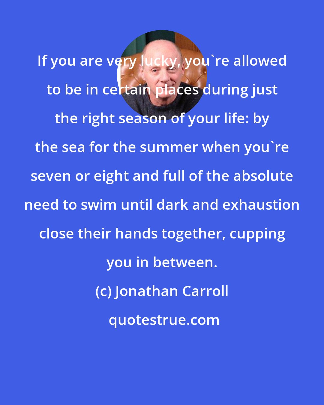 Jonathan Carroll: If you are very lucky, you're allowed to be in certain places during just the right season of your life: by the sea for the summer when you're seven or eight and full of the absolute need to swim until dark and exhaustion close their hands together, cupping you in between.