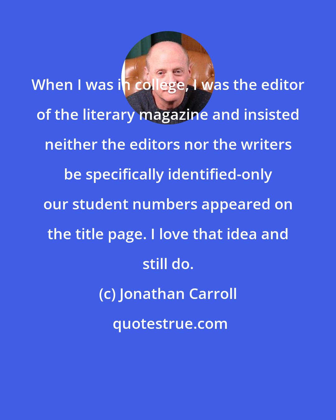 Jonathan Carroll: When I was in college, I was the editor of the literary magazine and insisted neither the editors nor the writers be specifically identified-only our student numbers appeared on the title page. I love that idea and still do.