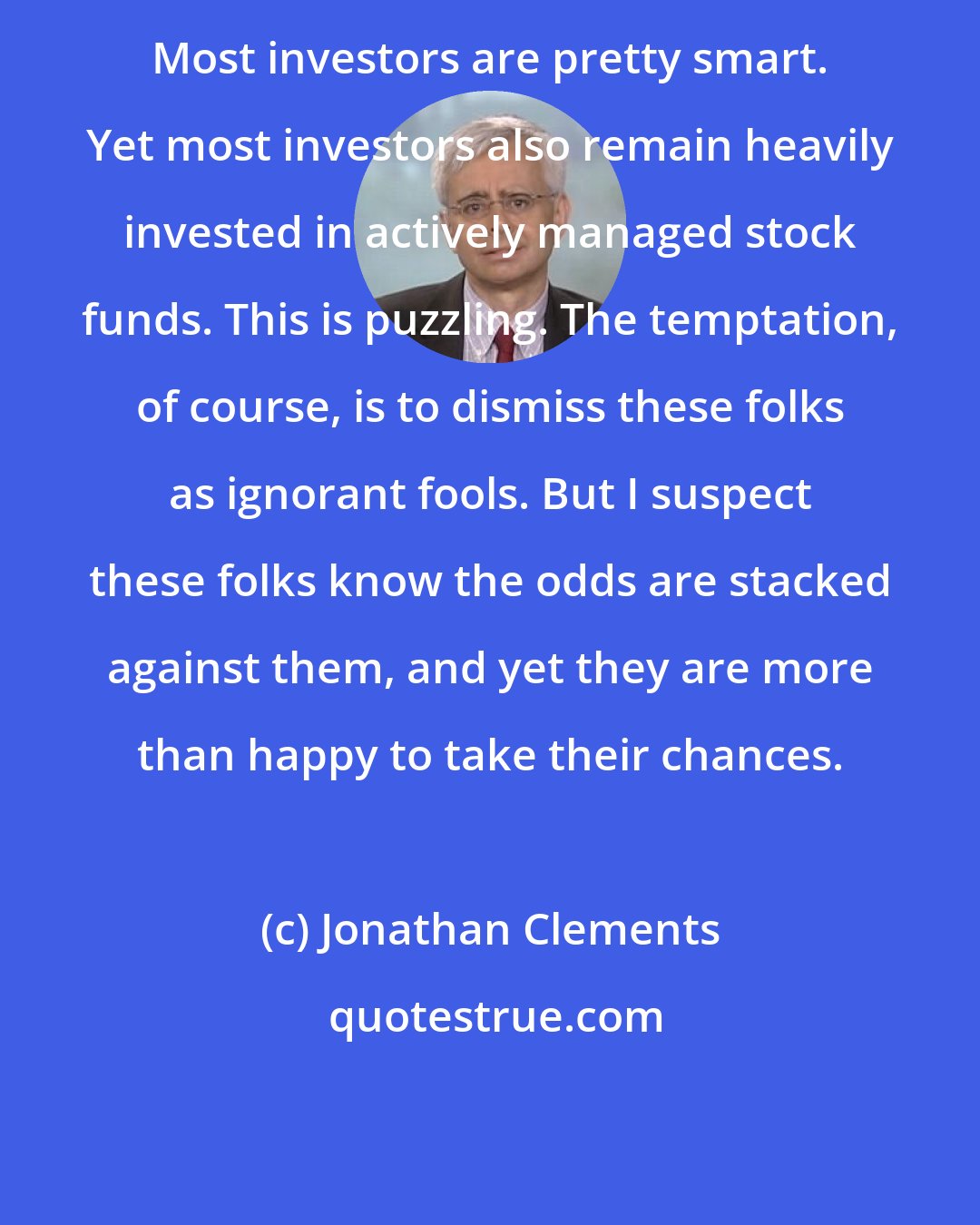 Jonathan Clements: Most investors are pretty smart. Yet most investors also remain heavily invested in actively managed stock funds. This is puzzling. The temptation, of course, is to dismiss these folks as ignorant fools. But I suspect these folks know the odds are stacked against them, and yet they are more than happy to take their chances.