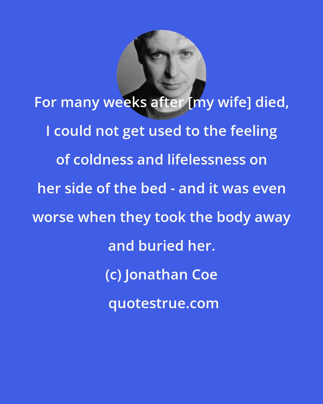 Jonathan Coe: For many weeks after [my wife] died, I could not get used to the feeling of coldness and lifelessness on her side of the bed - and it was even worse when they took the body away and buried her.