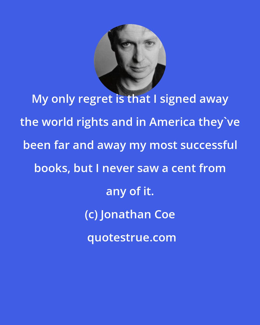 Jonathan Coe: My only regret is that I signed away the world rights and in America they've been far and away my most successful books, but I never saw a cent from any of it.