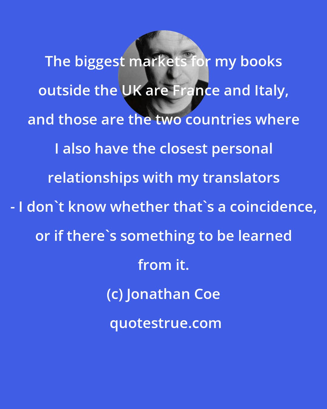 Jonathan Coe: The biggest markets for my books outside the UK are France and Italy, and those are the two countries where I also have the closest personal relationships with my translators - I don't know whether that's a coincidence, or if there's something to be learned from it.