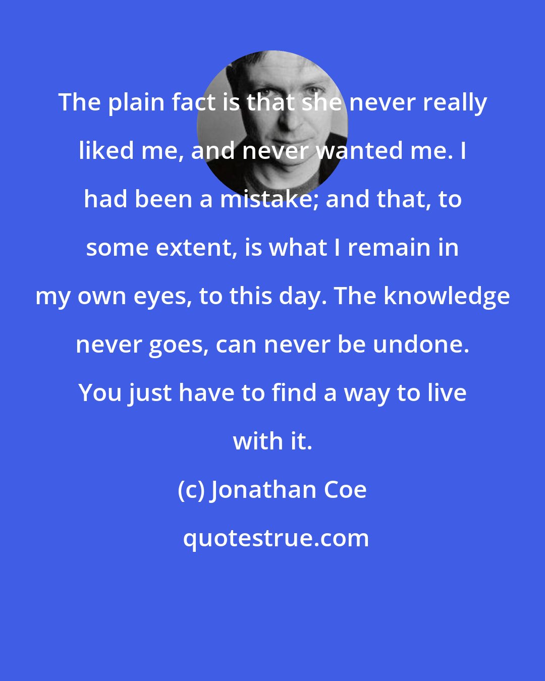Jonathan Coe: The plain fact is that she never really liked me, and never wanted me. I had been a mistake; and that, to some extent, is what I remain in my own eyes, to this day. The knowledge never goes, can never be undone. You just have to find a way to live with it.
