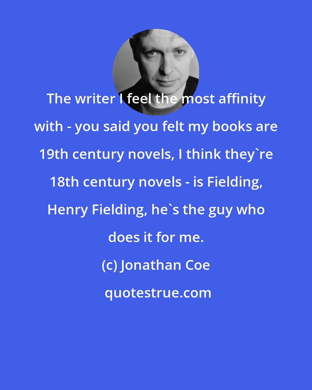 Jonathan Coe: The writer I feel the most affinity with - you said you felt my books are 19th century novels, I think they're 18th century novels - is Fielding, Henry Fielding, he's the guy who does it for me.