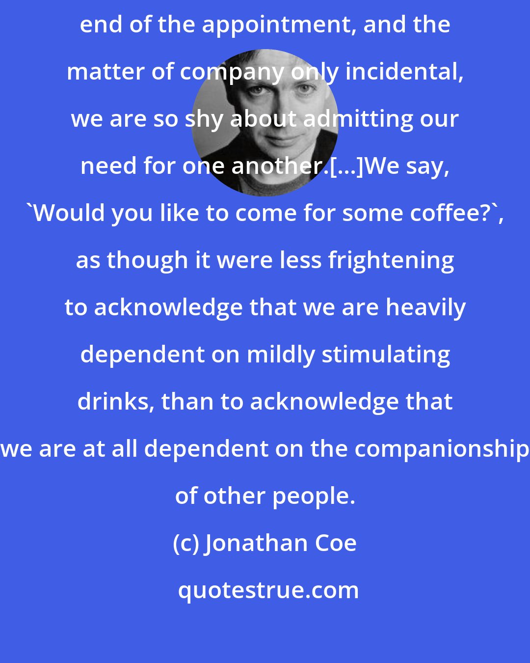 Jonathan Coe: We say, 'Shall we meet for a drink?', as though drinking were the main end of the appointment, and the matter of company only incidental, we are so shy about admitting our need for one another.[...]We say, 'Would you like to come for some coffee?', as though it were less frightening to acknowledge that we are heavily dependent on mildly stimulating drinks, than to acknowledge that we are at all dependent on the companionship of other people.