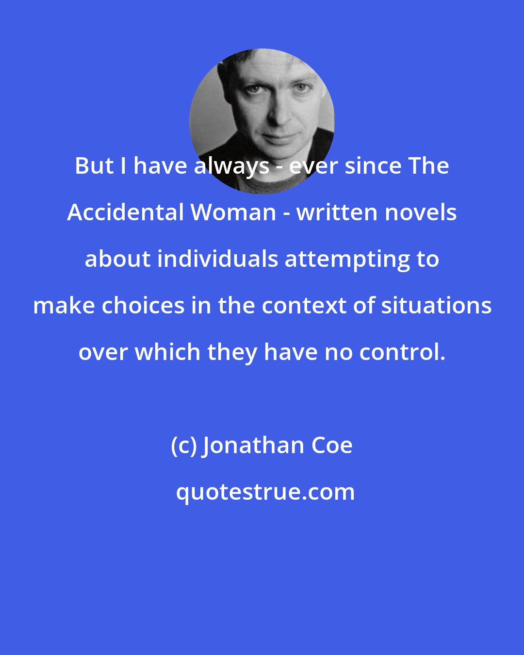 Jonathan Coe: But I have always - ever since The Accidental Woman - written novels about individuals attempting to make choices in the context of situations over which they have no control.
