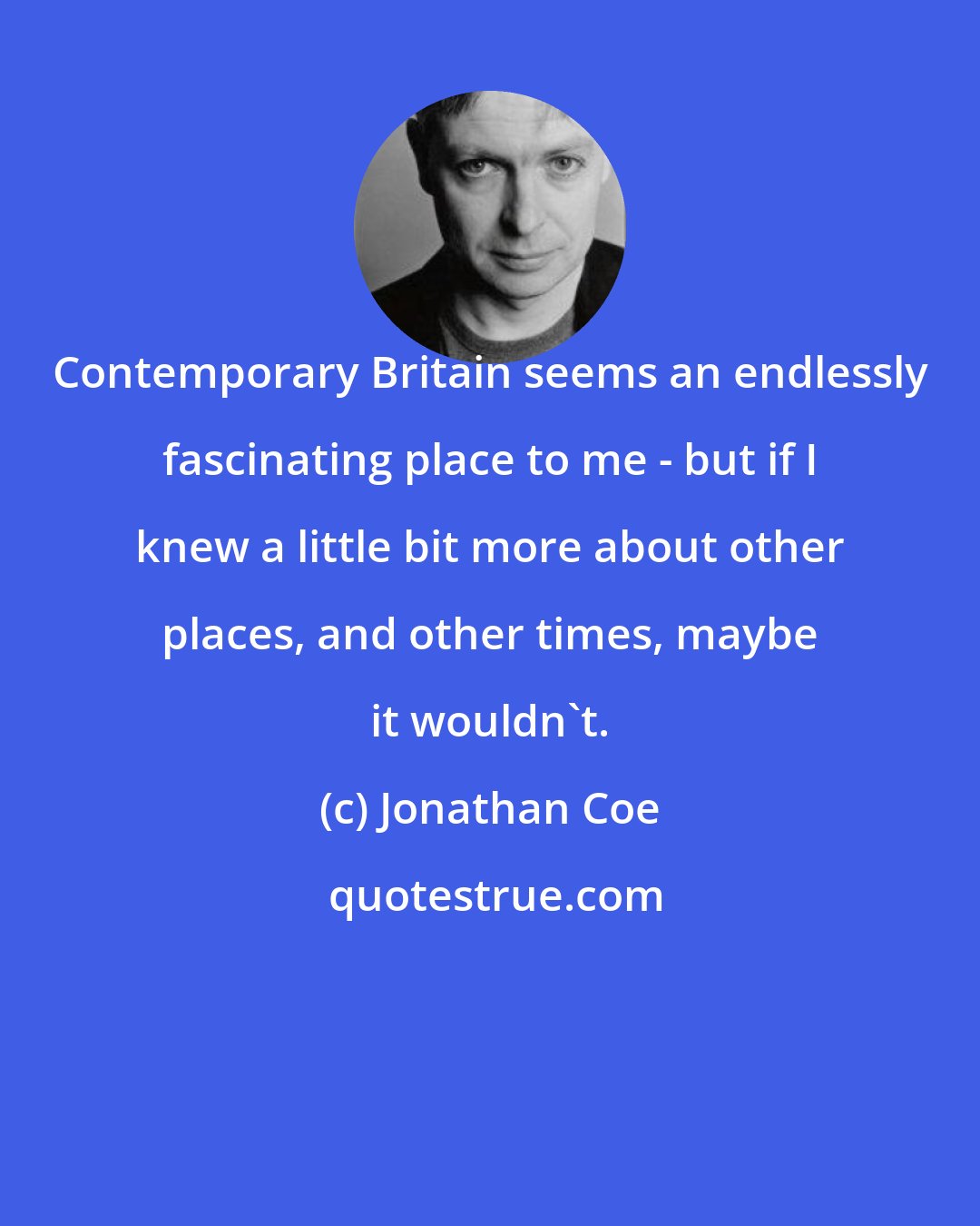 Jonathan Coe: Contemporary Britain seems an endlessly fascinating place to me - but if I knew a little bit more about other places, and other times, maybe it wouldn't.