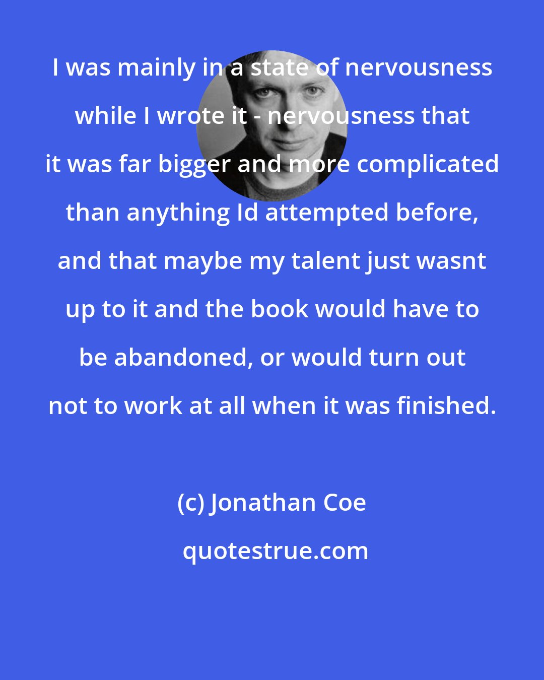 Jonathan Coe: I was mainly in a state of nervousness while I wrote it - nervousness that it was far bigger and more complicated than anything Id attempted before, and that maybe my talent just wasnt up to it and the book would have to be abandoned, or would turn out not to work at all when it was finished.