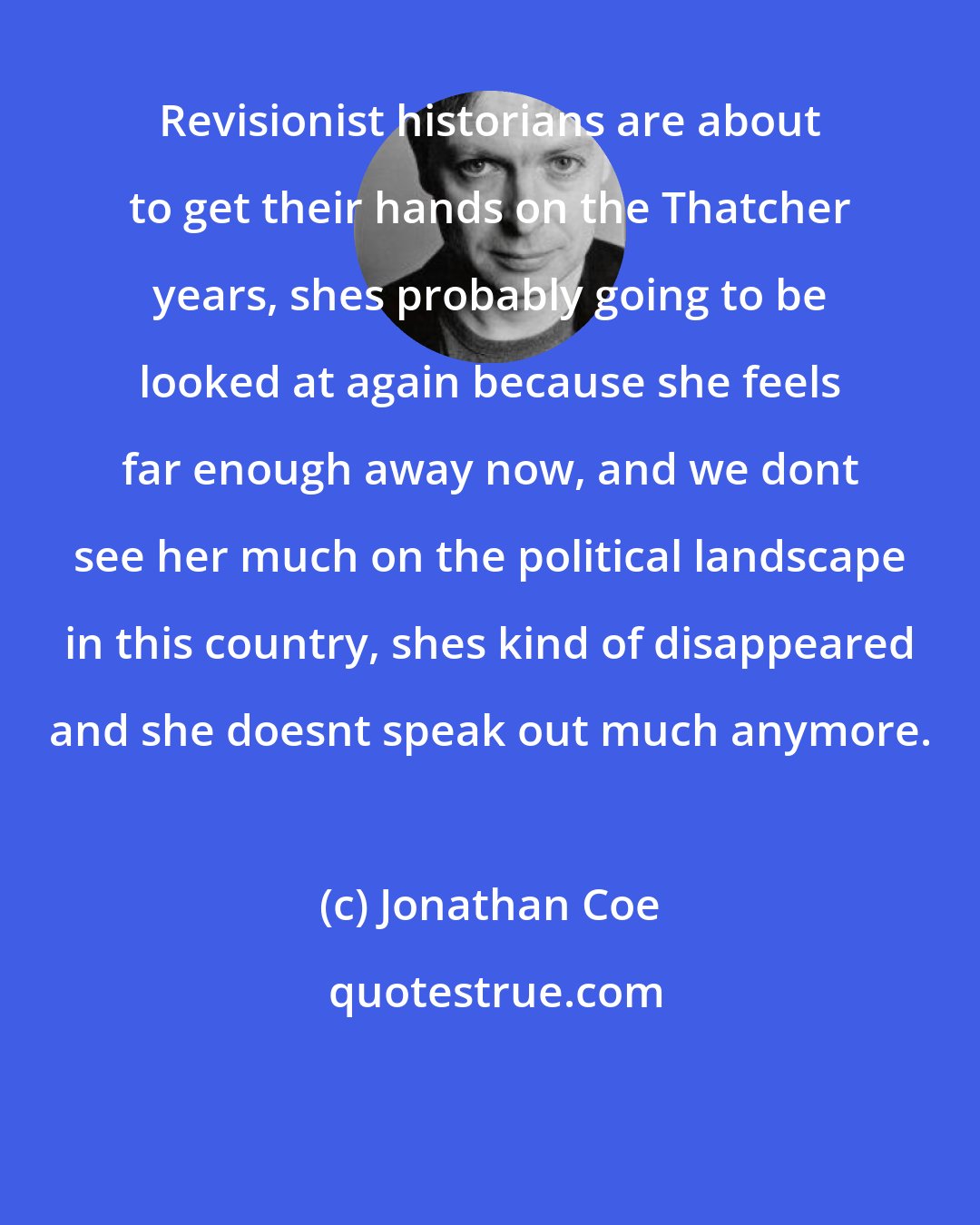 Jonathan Coe: Revisionist historians are about to get their hands on the Thatcher years, shes probably going to be looked at again because she feels far enough away now, and we dont see her much on the political landscape in this country, shes kind of disappeared and she doesnt speak out much anymore.