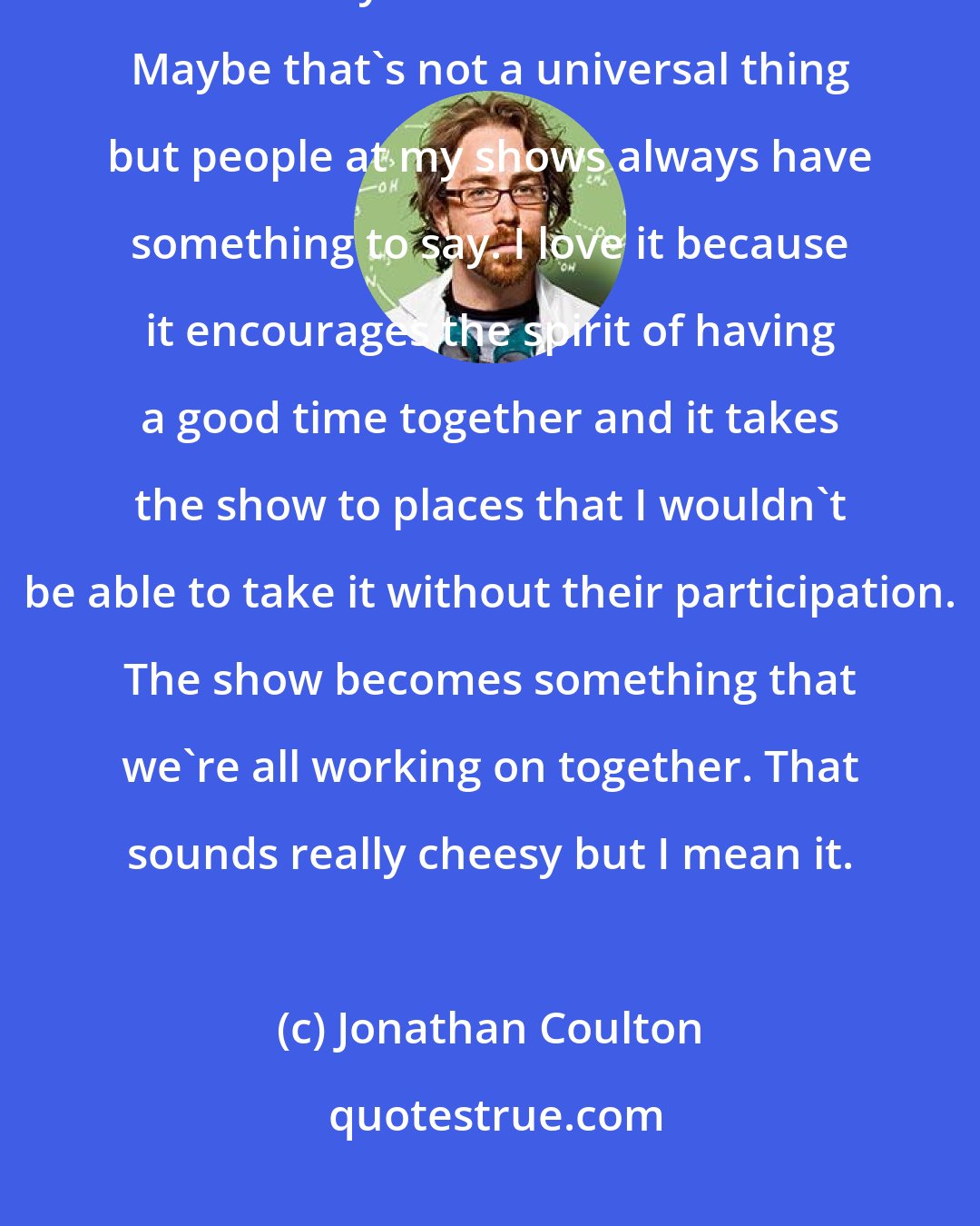 Jonathan Coulton: One thing I've learned is that the audience not only wants to be talked to but they also like to talk back. Maybe that's not a universal thing but people at my shows always have something to say. I love it because it encourages the spirit of having a good time together and it takes the show to places that I wouldn't be able to take it without their participation. The show becomes something that we're all working on together. That sounds really cheesy but I mean it.