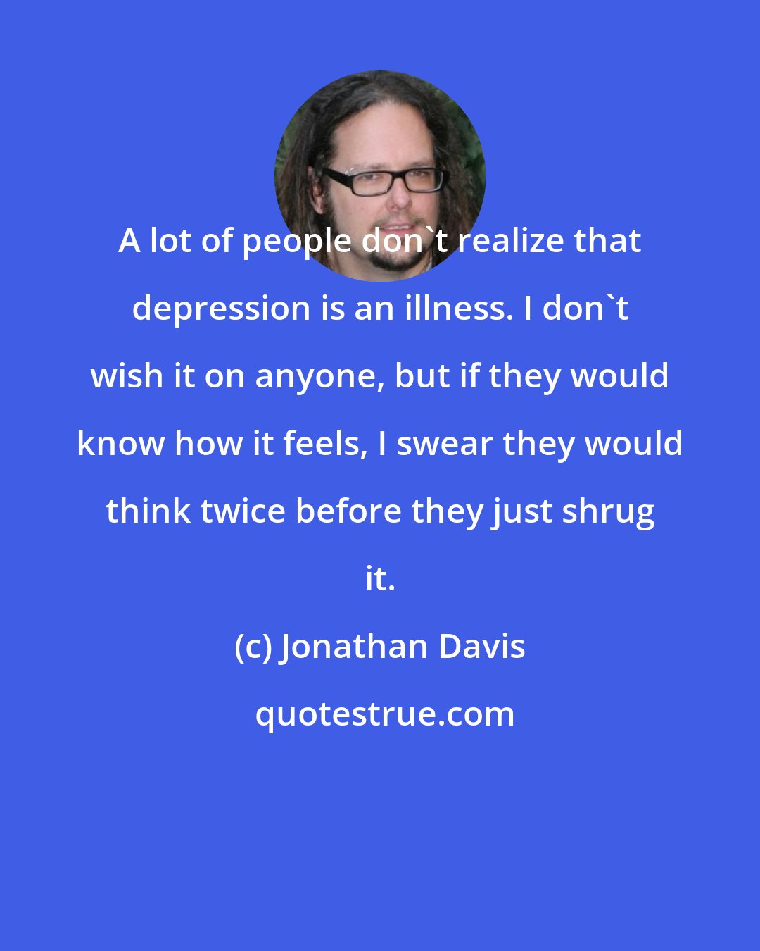 Jonathan Davis: A lot of people don't realize that depression is an illness. I don't wish it on anyone, but if they would know how it feels, I swear they would think twice before they just shrug it.