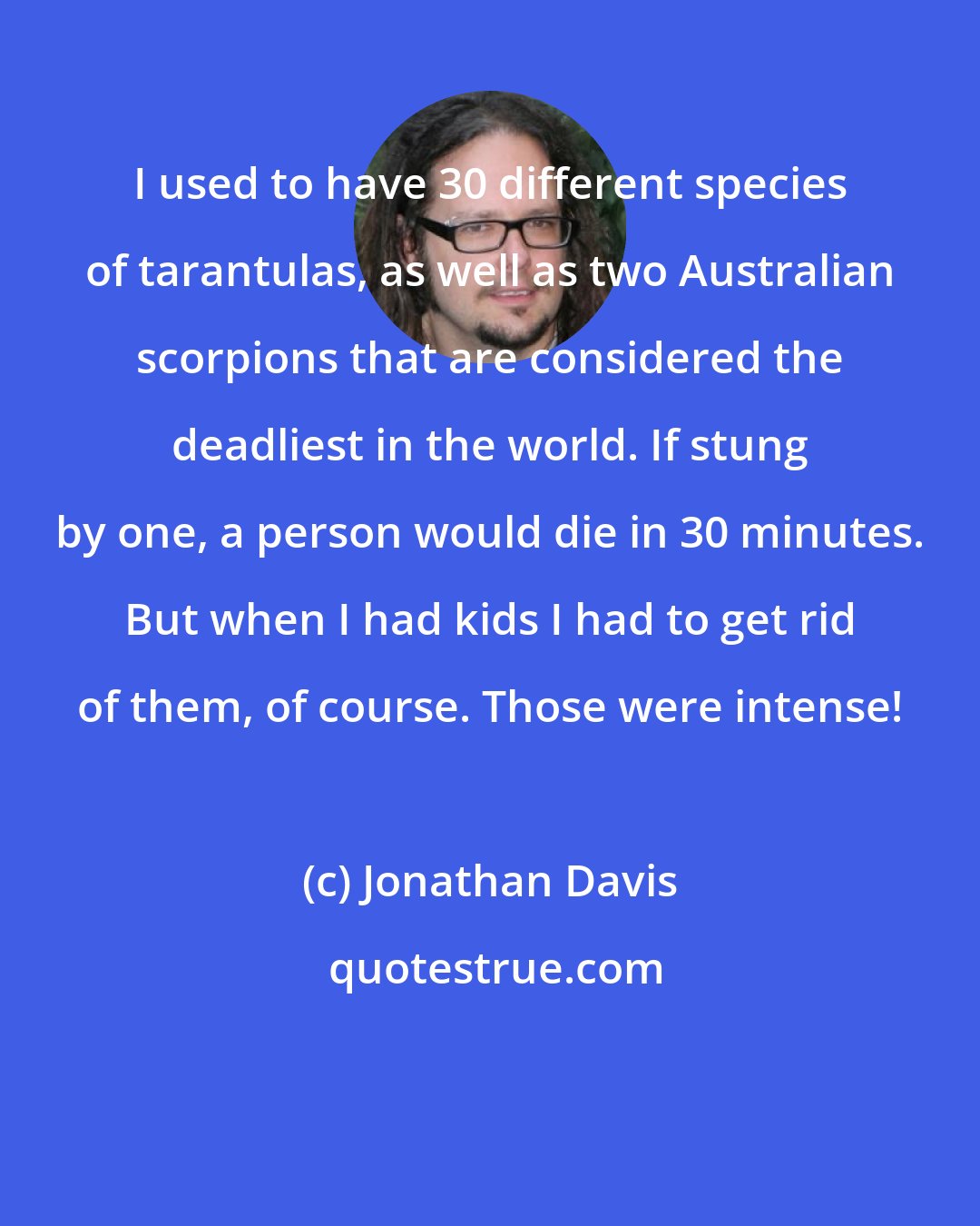 Jonathan Davis: I used to have 30 different species of tarantulas, as well as two Australian scorpions that are considered the deadliest in the world. If stung by one, a person would die in 30 minutes. But when I had kids I had to get rid of them, of course. Those were intense!
