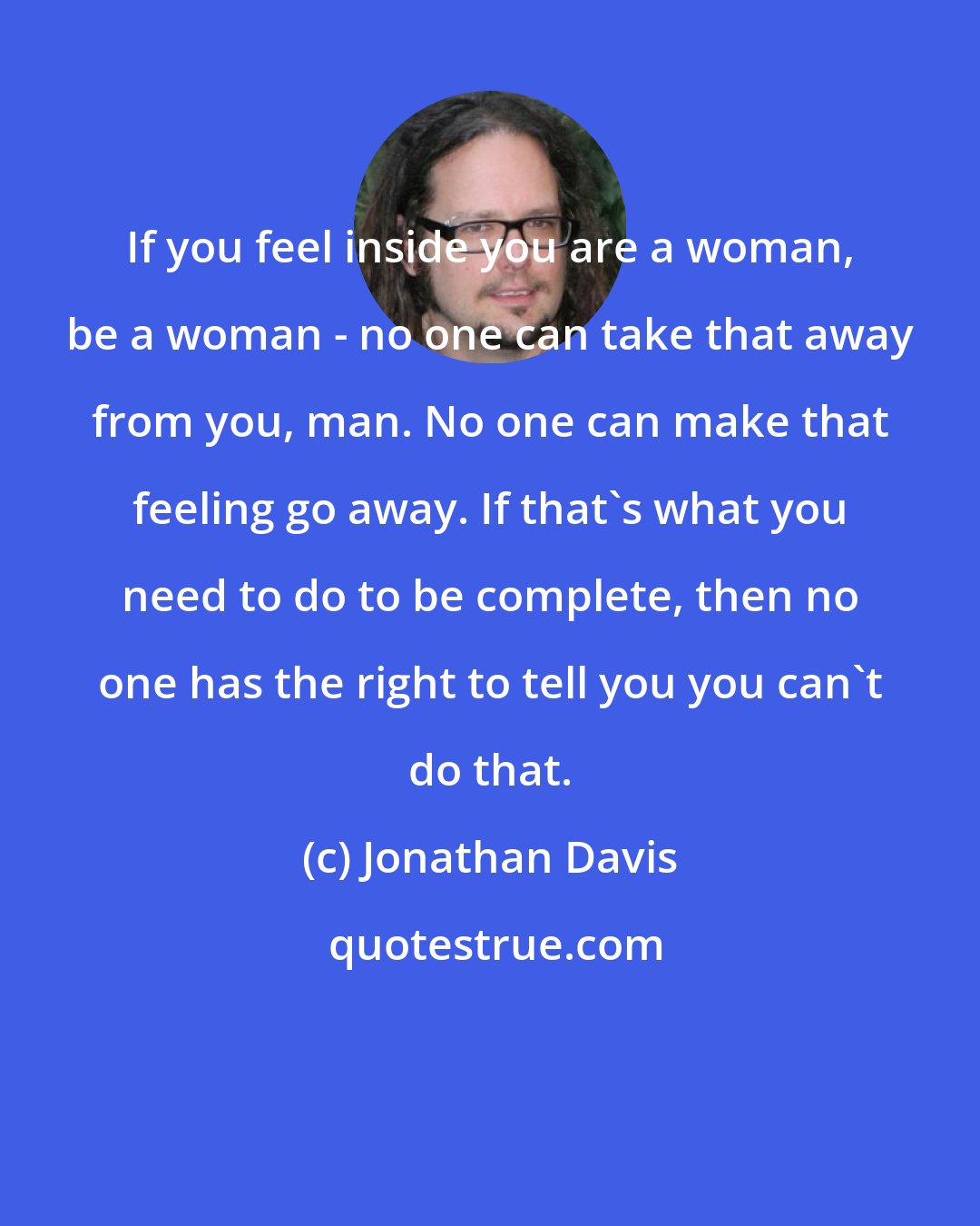 Jonathan Davis: If you feel inside you are a woman, be a woman - no one can take that away from you, man. No one can make that feeling go away. If that's what you need to do to be complete, then no one has the right to tell you you can't do that.