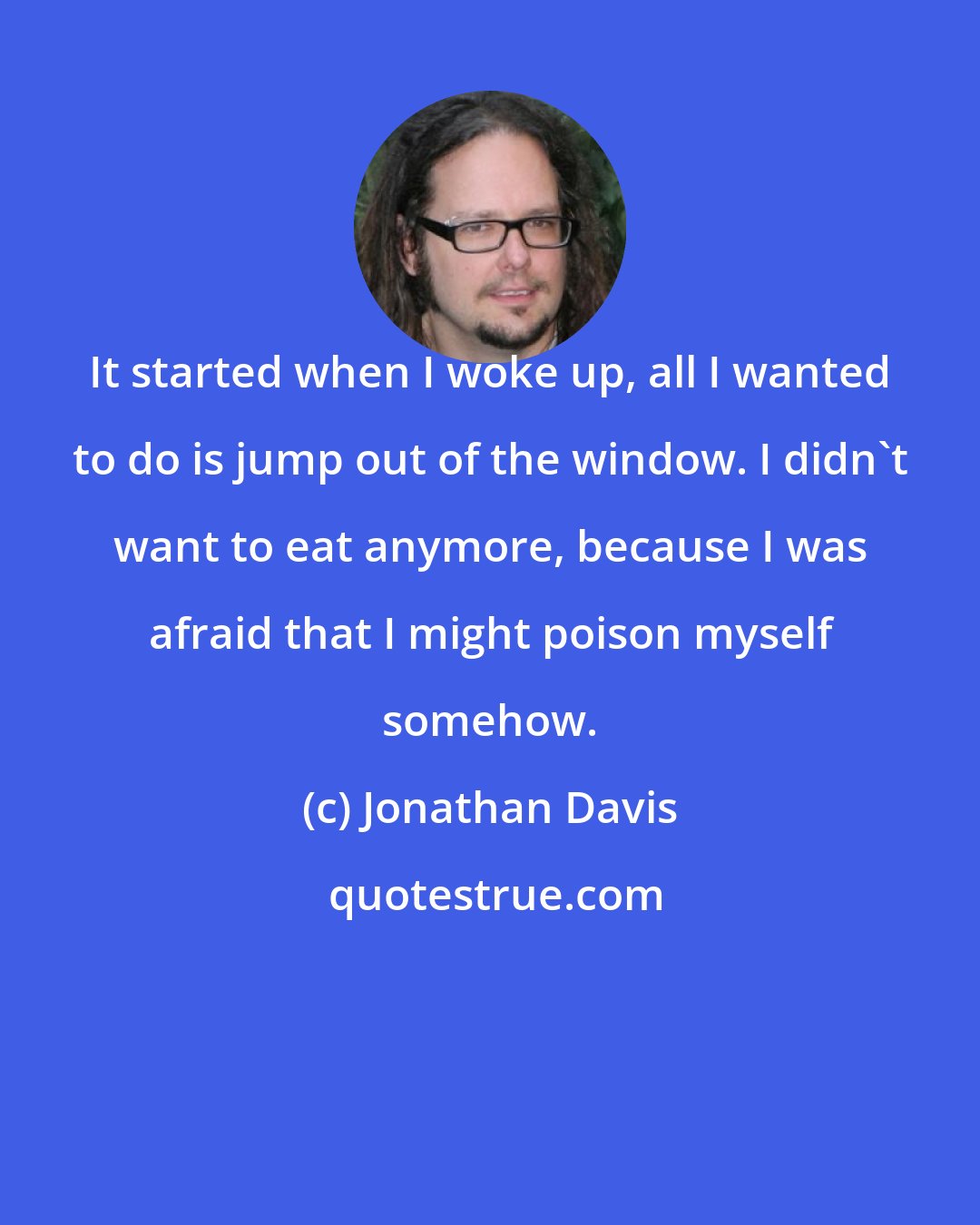 Jonathan Davis: It started when I woke up, all I wanted to do is jump out of the window. I didn't want to eat anymore, because I was afraid that I might poison myself somehow.