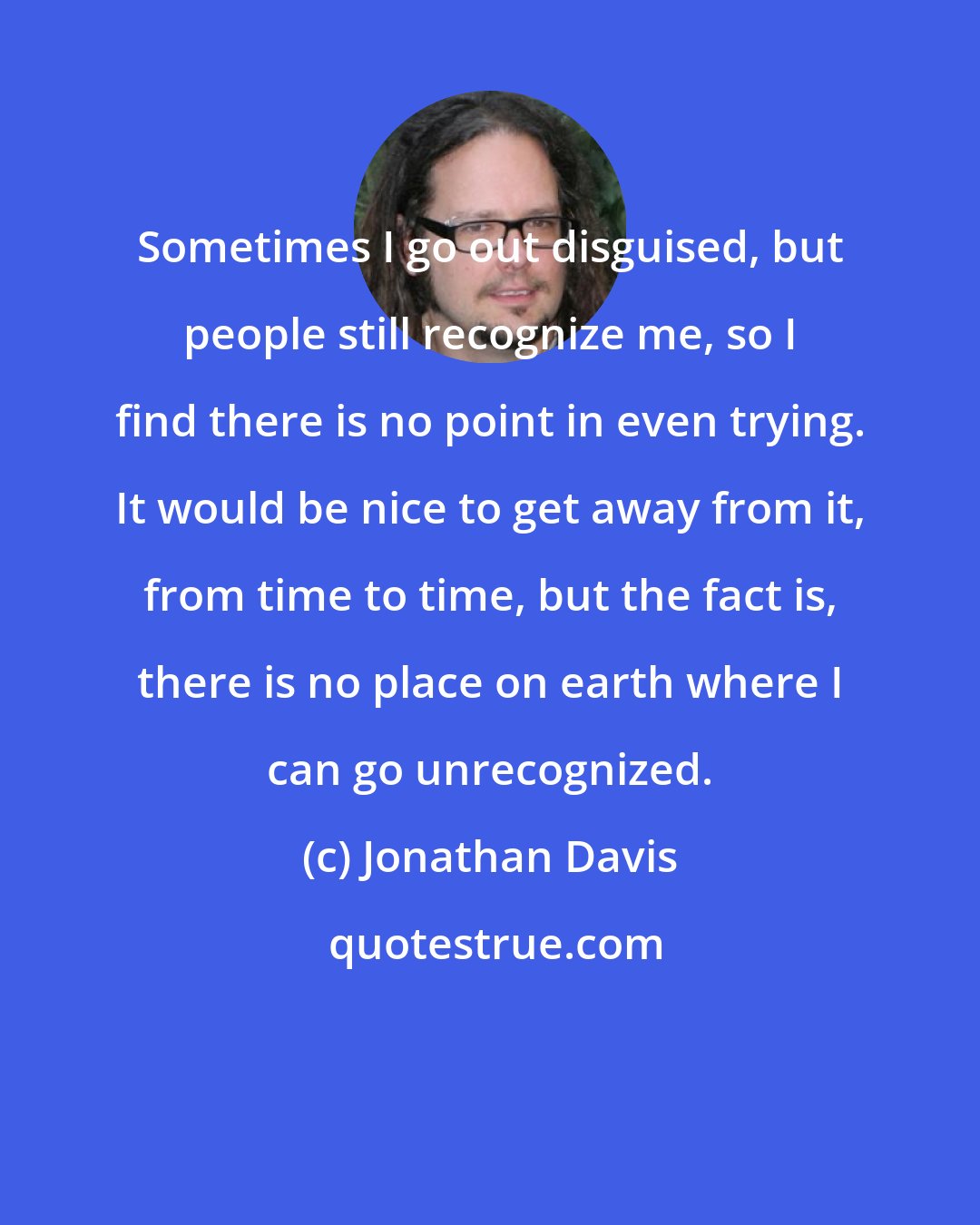 Jonathan Davis: Sometimes I go out disguised, but people still recognize me, so I find there is no point in even trying. It would be nice to get away from it, from time to time, but the fact is, there is no place on earth where I can go unrecognized.