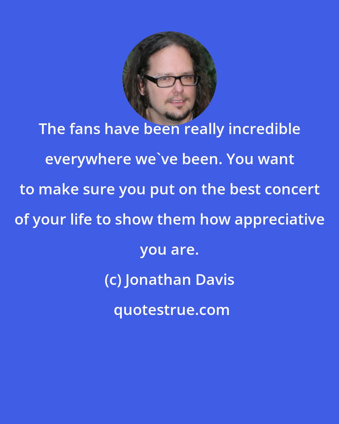 Jonathan Davis: The fans have been really incredible everywhere we've been. You want to make sure you put on the best concert of your life to show them how appreciative you are.