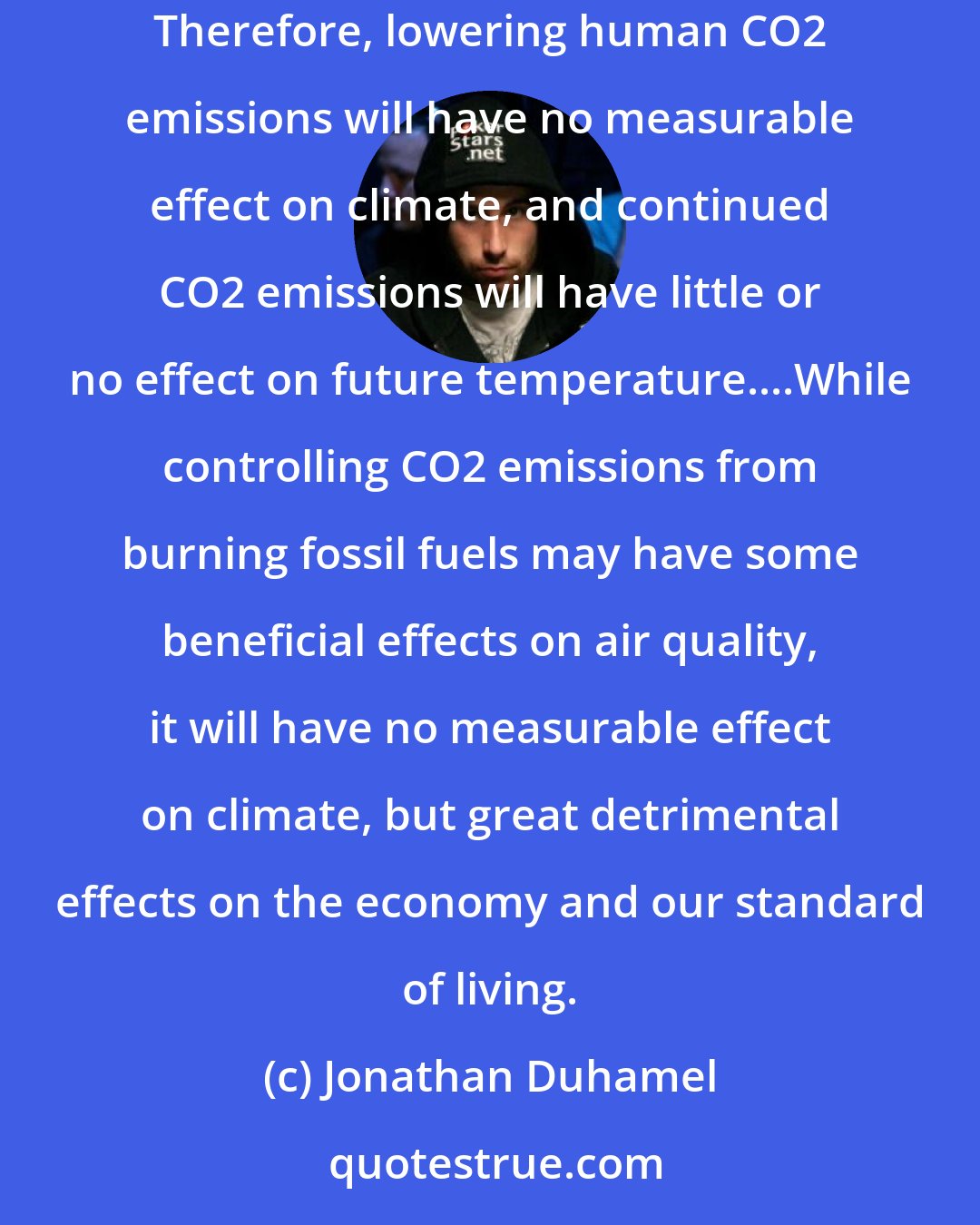 Jonathan Duhamel: CO2 is a minor player in the total system, and human CO2 emissions are insignificant compared to total natural greenhouse gas emissions. Therefore, lowering human CO2 emissions will have no measurable effect on climate, and continued CO2 emissions will have little or no effect on future temperature....While controlling CO2 emissions from burning fossil fuels may have some beneficial effects on air quality, it will have no measurable effect on climate, but great detrimental effects on the economy and our standard of living.