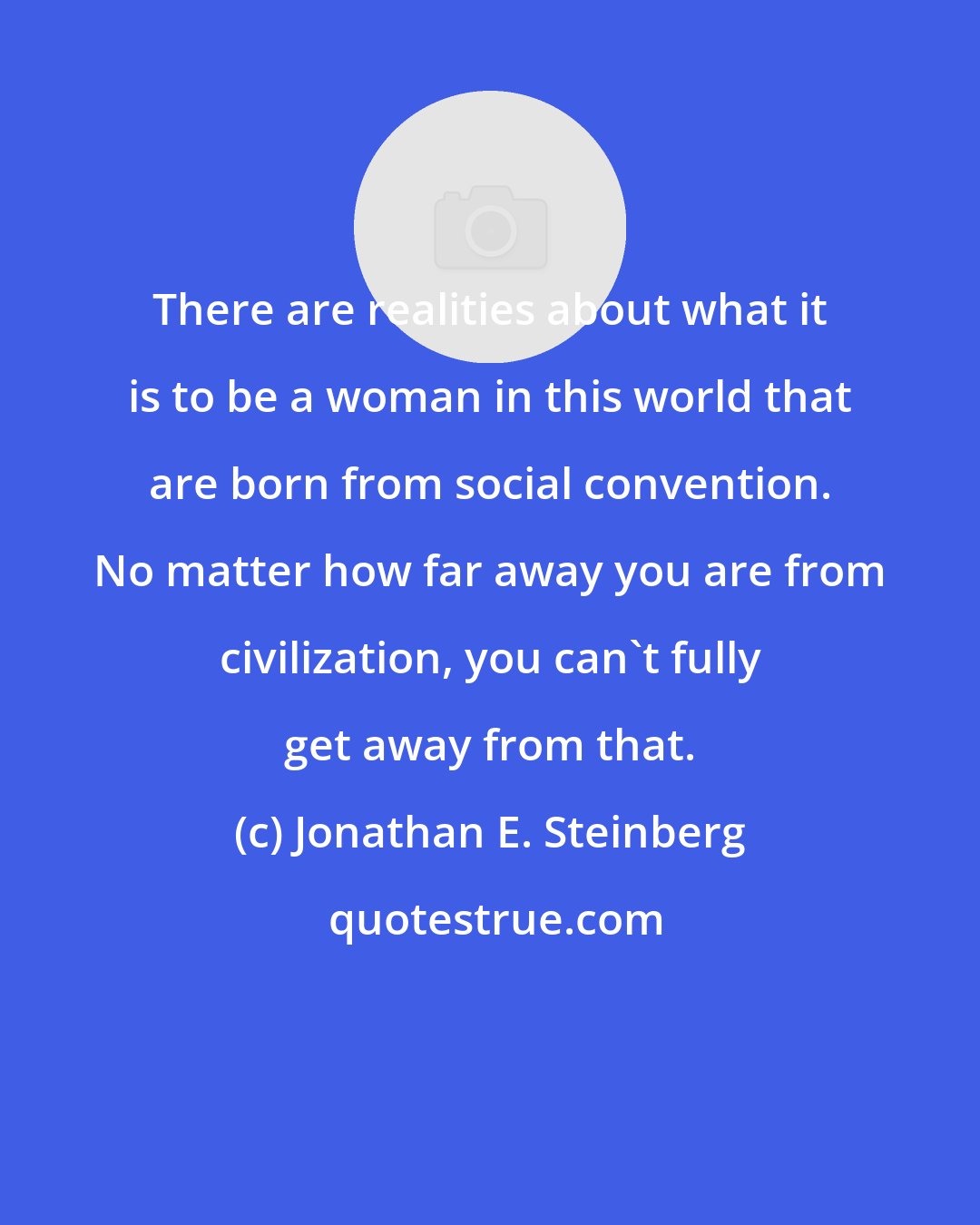 Jonathan E. Steinberg: There are realities about what it is to be a woman in this world that are born from social convention. No matter how far away you are from civilization, you can't fully get away from that.