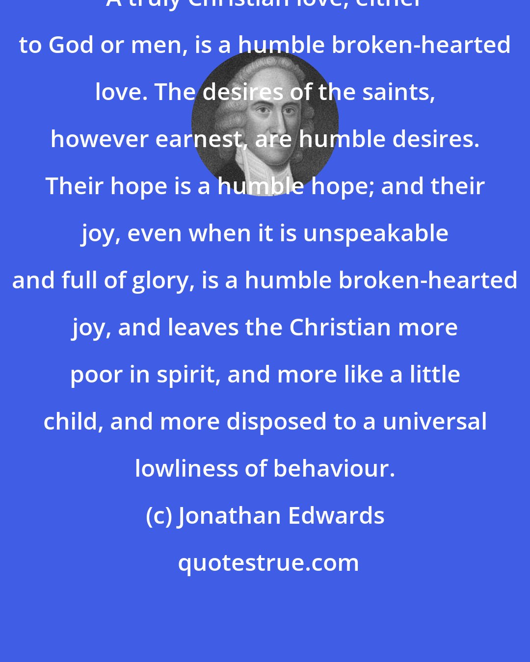 Jonathan Edwards: A truly Christian love, either to God or men, is a humble broken-hearted love. The desires of the saints, however earnest, are humble desires. Their hope is a humble hope; and their joy, even when it is unspeakable and full of glory, is a humble broken-hearted joy, and leaves the Christian more poor in spirit, and more like a little child, and more disposed to a universal lowliness of behaviour.