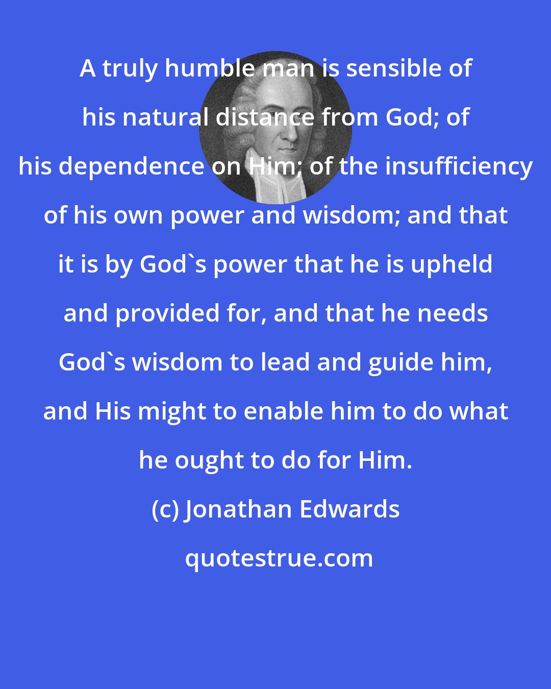 Jonathan Edwards: A truly humble man is sensible of his natural distance from God; of his dependence on Him; of the insufficiency of his own power and wisdom; and that it is by God's power that he is upheld and provided for, and that he needs God's wisdom to lead and guide him, and His might to enable him to do what he ought to do for Him.