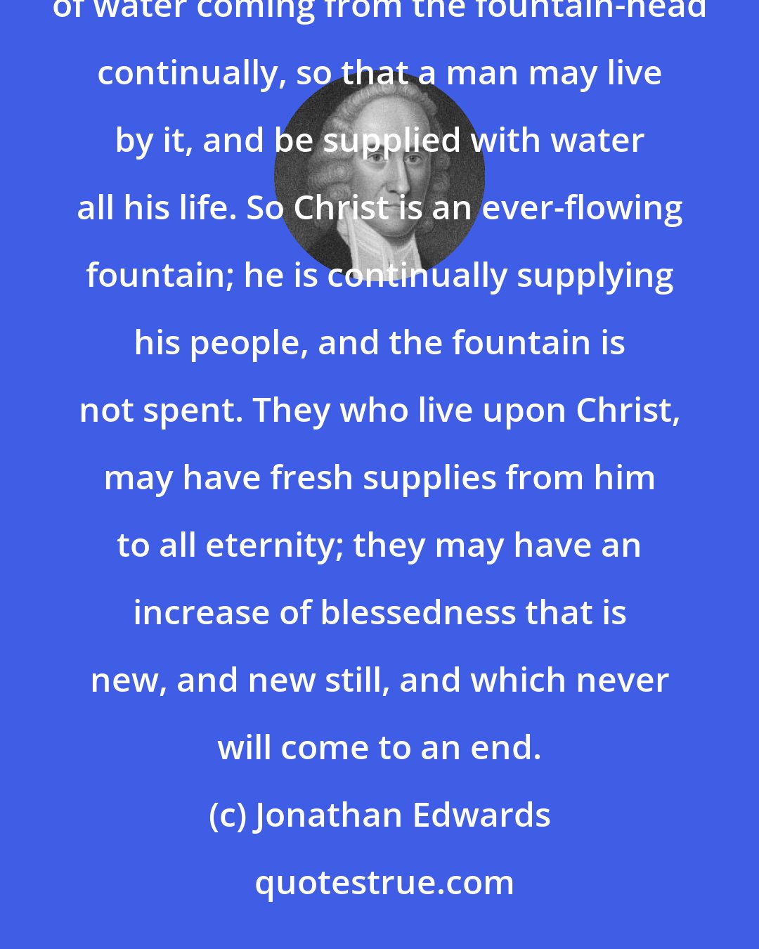 Jonathan Edwards: Christ is like a river in another respect. A river is continually flowing, there are fresh supplies of water coming from the fountain-head continually, so that a man may live by it, and be supplied with water all his life. So Christ is an ever-flowing fountain; he is continually supplying his people, and the fountain is not spent. They who live upon Christ, may have fresh supplies from him to all eternity; they may have an increase of blessedness that is new, and new still, and which never will come to an end.