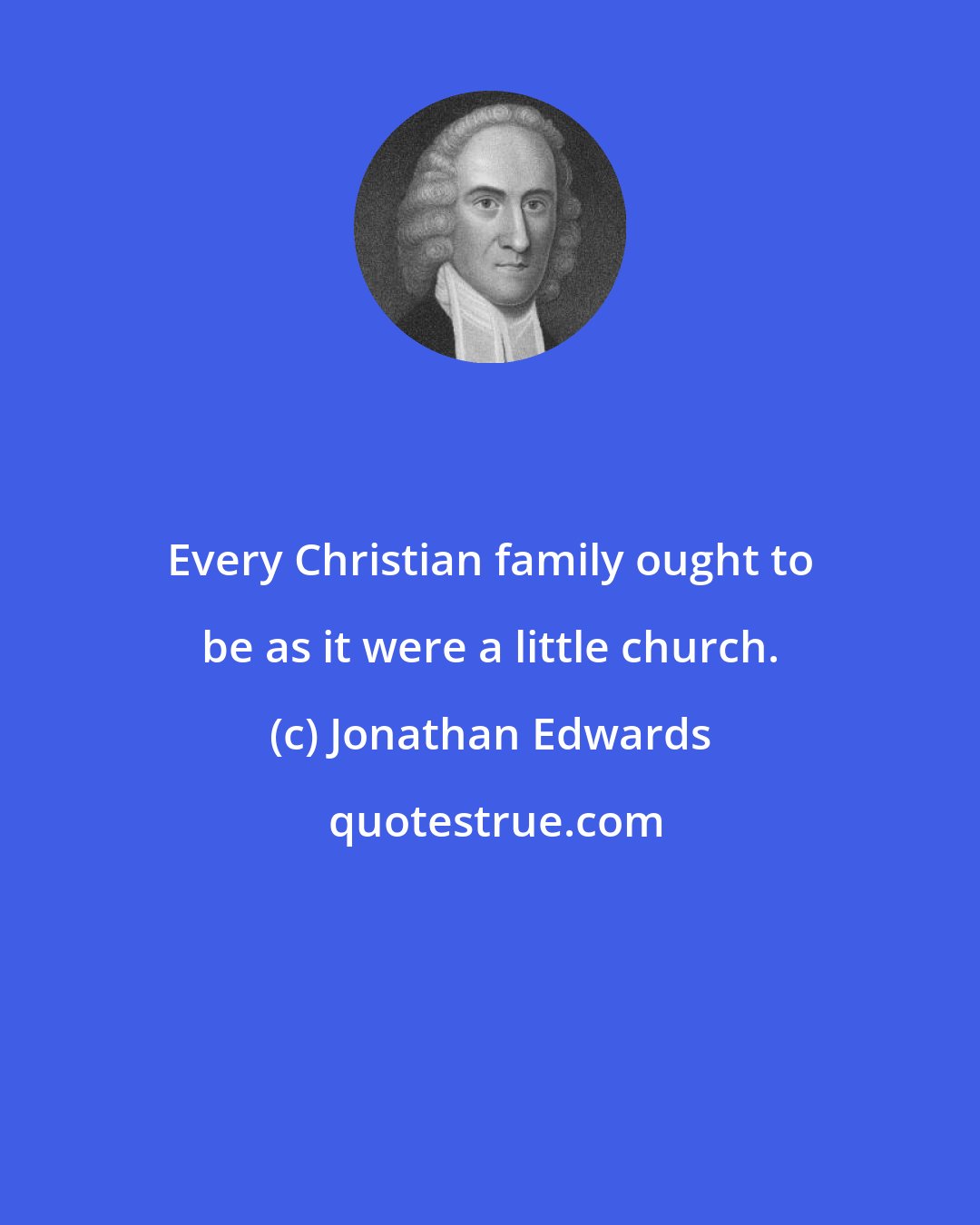 Jonathan Edwards: Every Christian family ought to be as it were a little church.