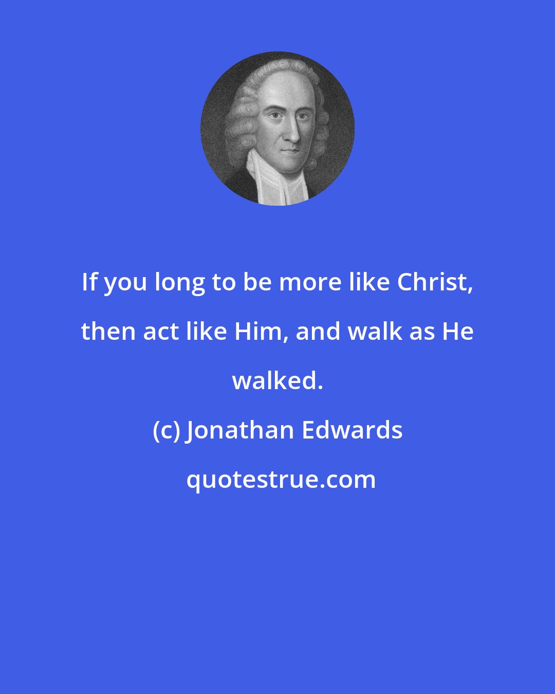 Jonathan Edwards: If you long to be more like Christ, then act like Him, and walk as He walked.