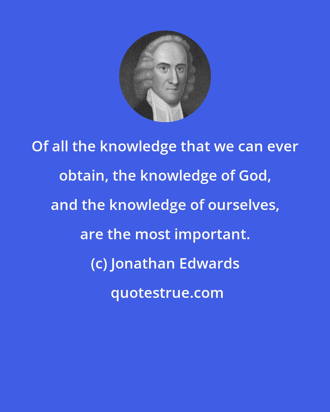 Jonathan Edwards: Of all the knowledge that we can ever obtain, the knowledge of God, and the knowledge of ourselves, are the most important.