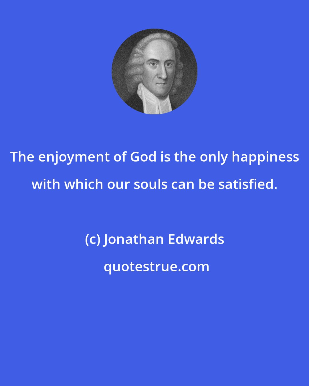 Jonathan Edwards: The enjoyment of God is the only happiness with which our souls can be satisfied.