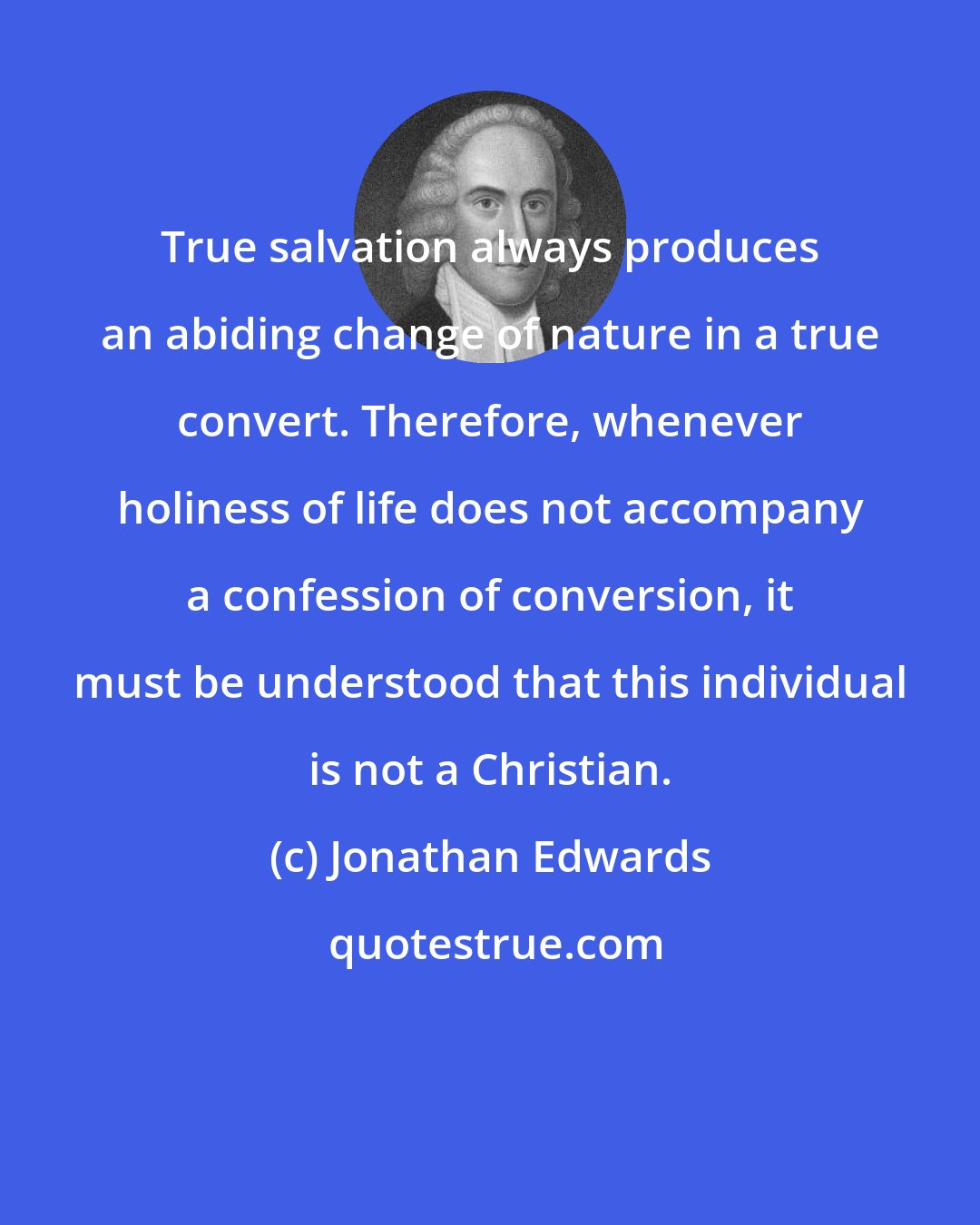 Jonathan Edwards: True salvation always produces an abiding change of nature in a true convert. Therefore, whenever holiness of life does not accompany a confession of conversion, it must be understood that this individual is not a Christian.