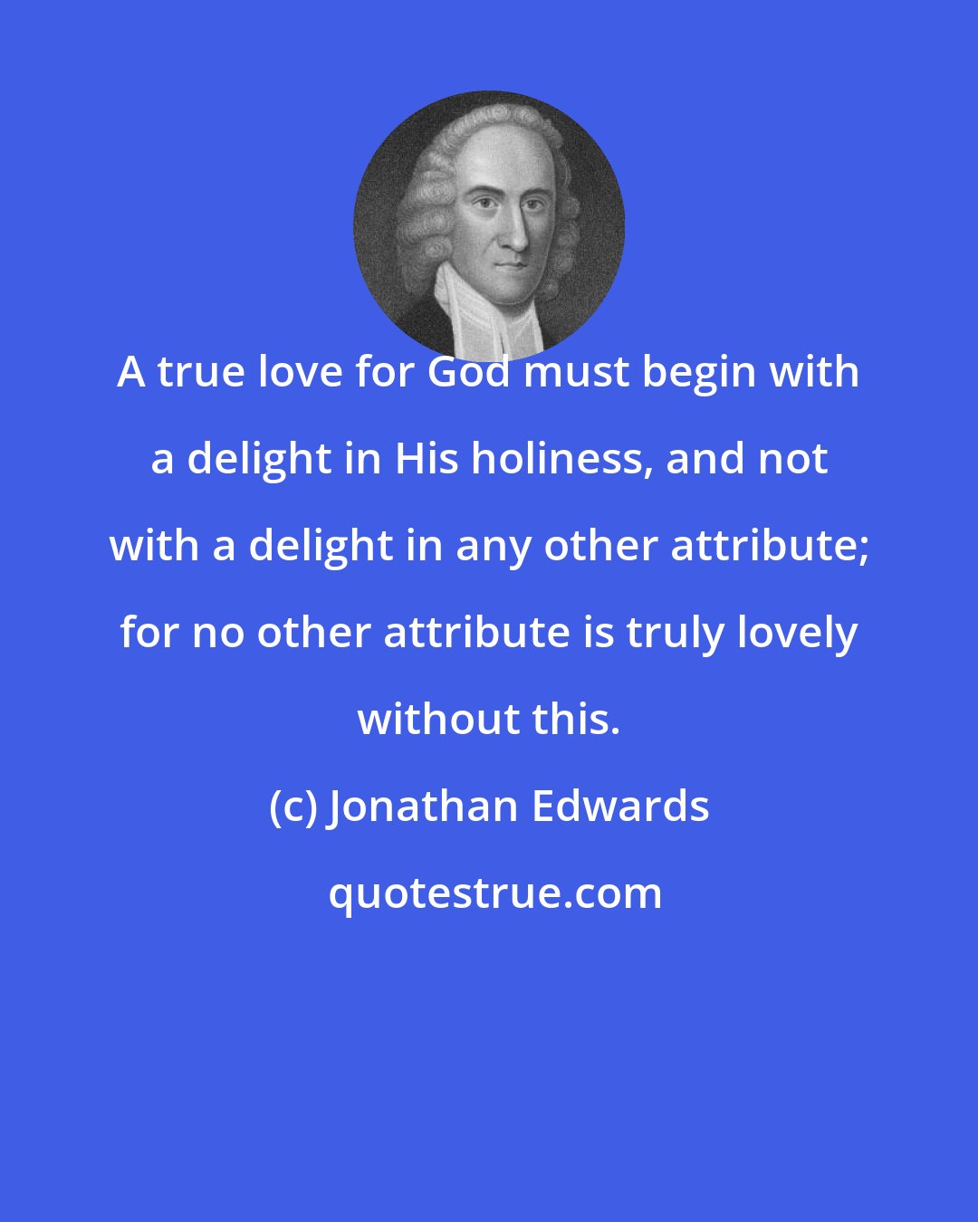 Jonathan Edwards: A true love for God must begin with a delight in His holiness, and not with a delight in any other attribute; for no other attribute is truly lovely without this.