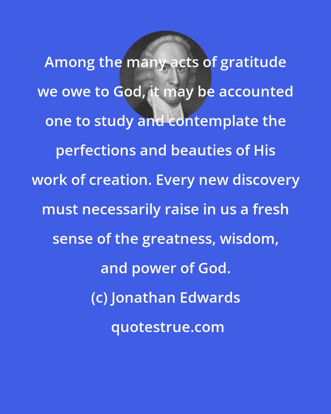 Jonathan Edwards: Among the many acts of gratitude we owe to God, it may be accounted one to study and contemplate the perfections and beauties of His work of creation. Every new discovery must necessarily raise in us a fresh sense of the greatness, wisdom, and power of God.