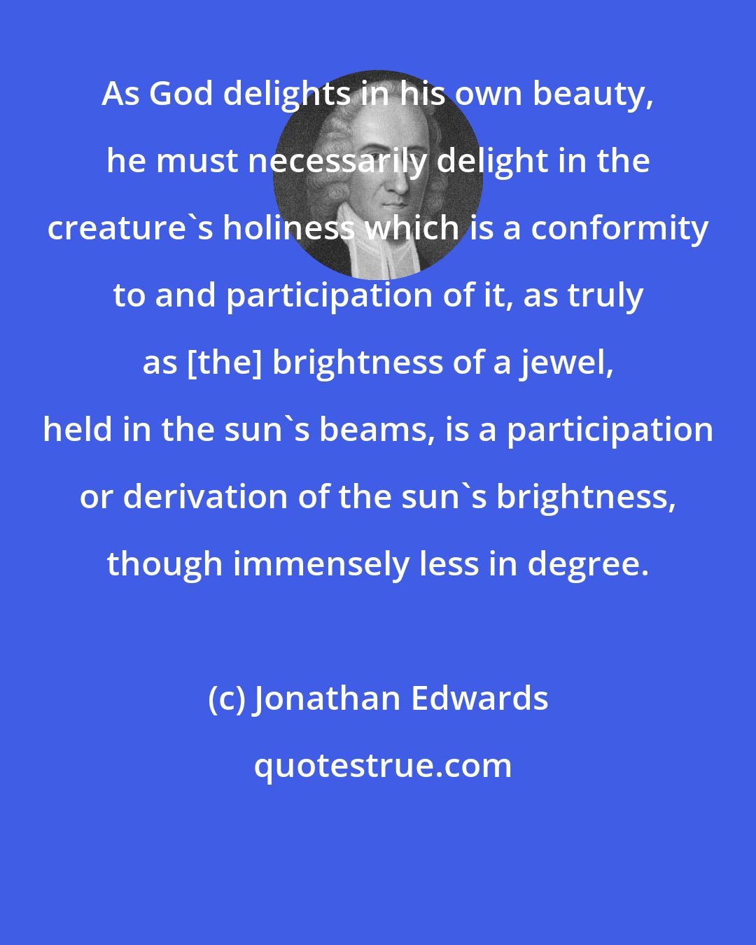 Jonathan Edwards: As God delights in his own beauty, he must necessarily delight in the creature's holiness which is a conformity to and participation of it, as truly as [the] brightness of a jewel, held in the sun's beams, is a participation or derivation of the sun's brightness, though immensely less in degree.