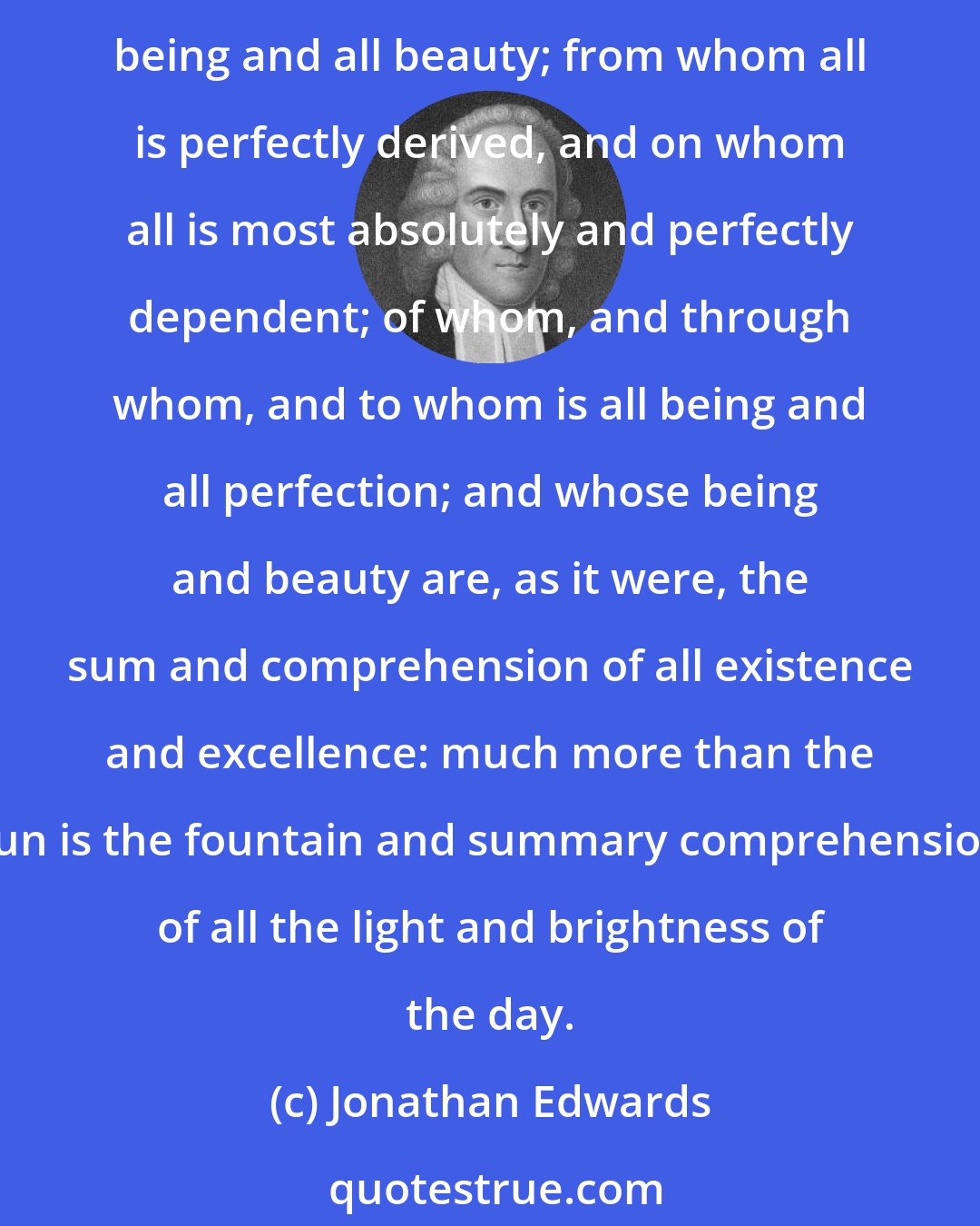 Jonathan Edwards: Because God is not only infinitely greater and more excellent than all other being, but he is the head of the universal system of existence; the foundation and fountain of all being and all beauty; from whom all is perfectly derived, and on whom all is most absolutely and perfectly dependent; of whom, and through whom, and to whom is all being and all perfection; and whose being and beauty are, as it were, the sum and comprehension of all existence and excellence: much more than the sun is the fountain and summary comprehension of all the light and brightness of the day.