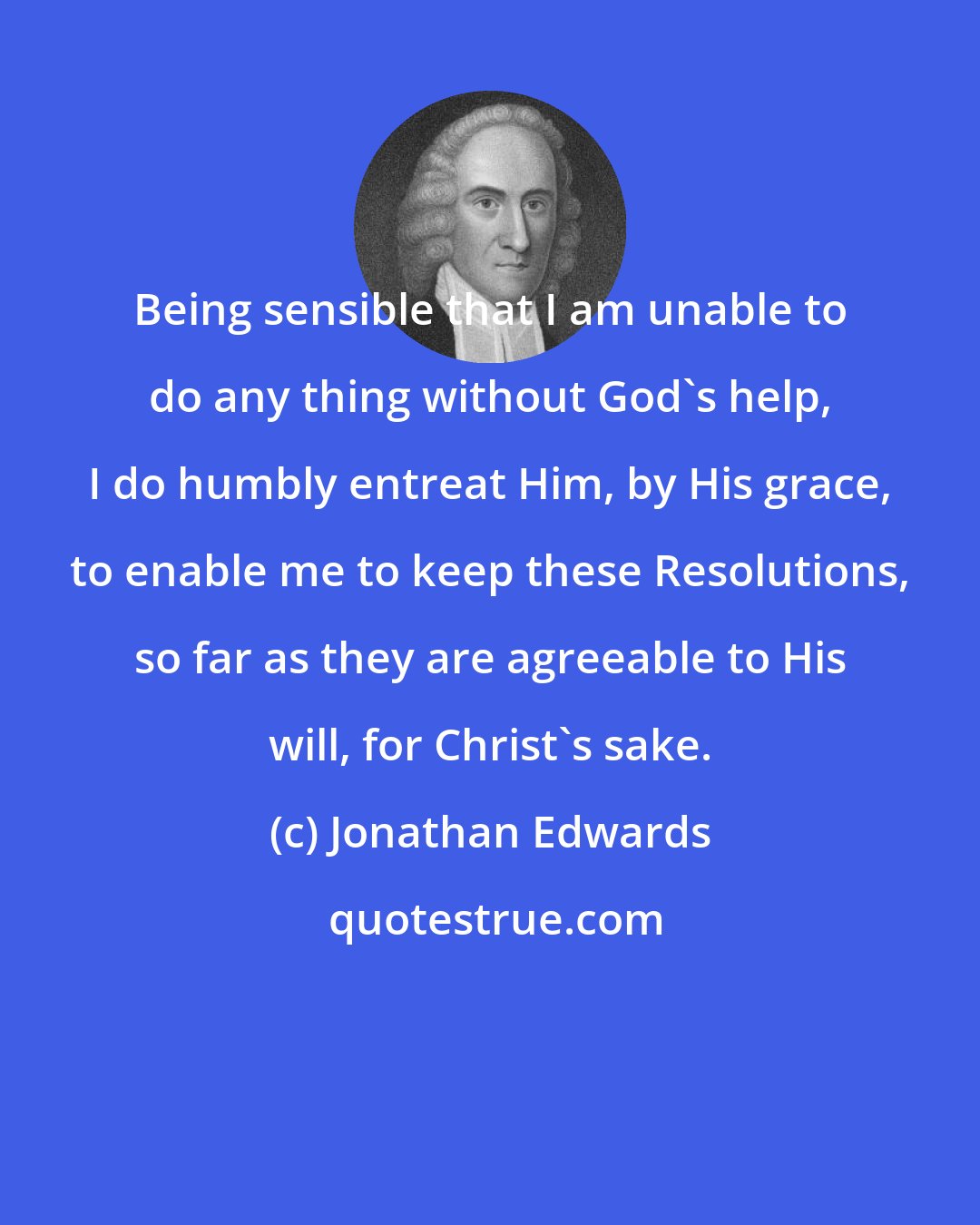 Jonathan Edwards: Being sensible that I am unable to do any thing without God's help, I do humbly entreat Him, by His grace, to enable me to keep these Resolutions, so far as they are agreeable to His will, for Christ's sake.