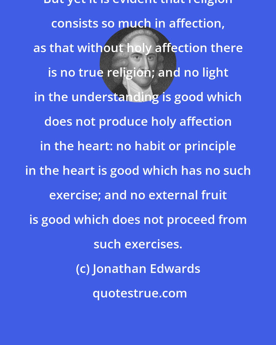 Jonathan Edwards: But yet it is evident that religion consists so much in affection, as that without holy affection there is no true religion; and no light in the understanding is good which does not produce holy affection in the heart: no habit or principle in the heart is good which has no such exercise; and no external fruit is good which does not proceed from such exercises.