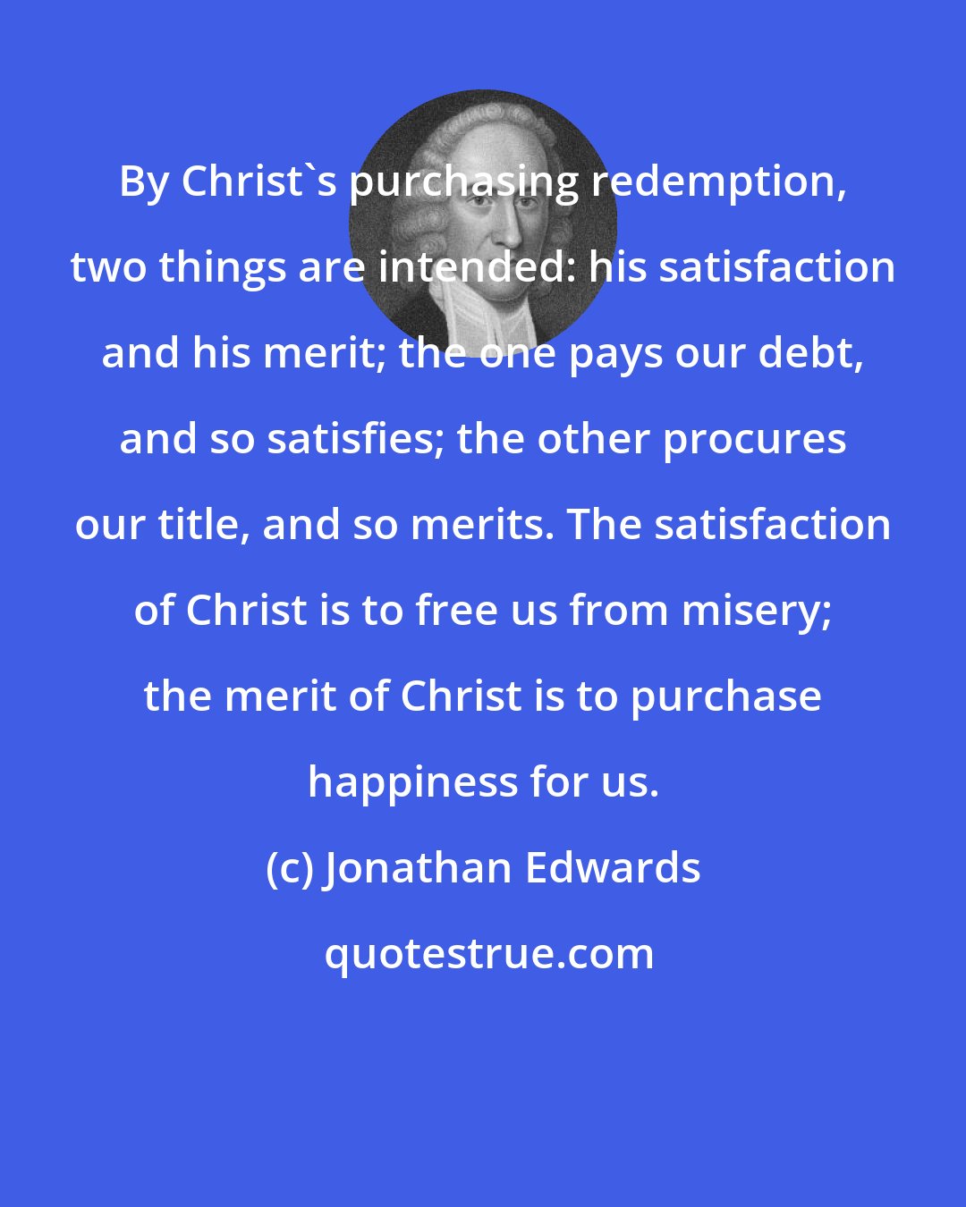 Jonathan Edwards: By Christ's purchasing redemption, two things are intended: his satisfaction and his merit; the one pays our debt, and so satisfies; the other procures our title, and so merits. The satisfaction of Christ is to free us from misery; the merit of Christ is to purchase happiness for us.