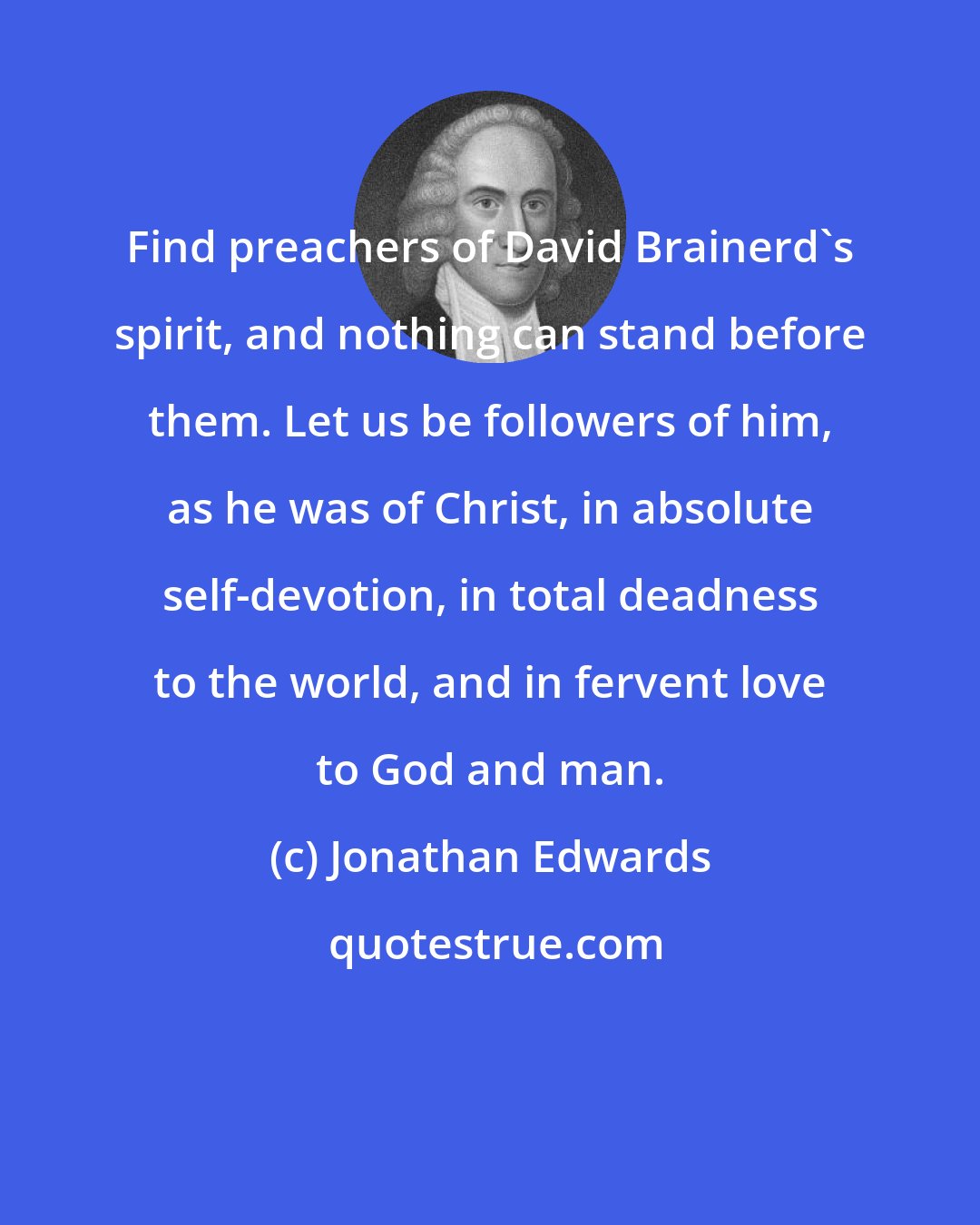 Jonathan Edwards: Find preachers of David Brainerd's spirit, and nothing can stand before them. Let us be followers of him, as he was of Christ, in absolute self-devotion, in total deadness to the world, and in fervent love to God and man.