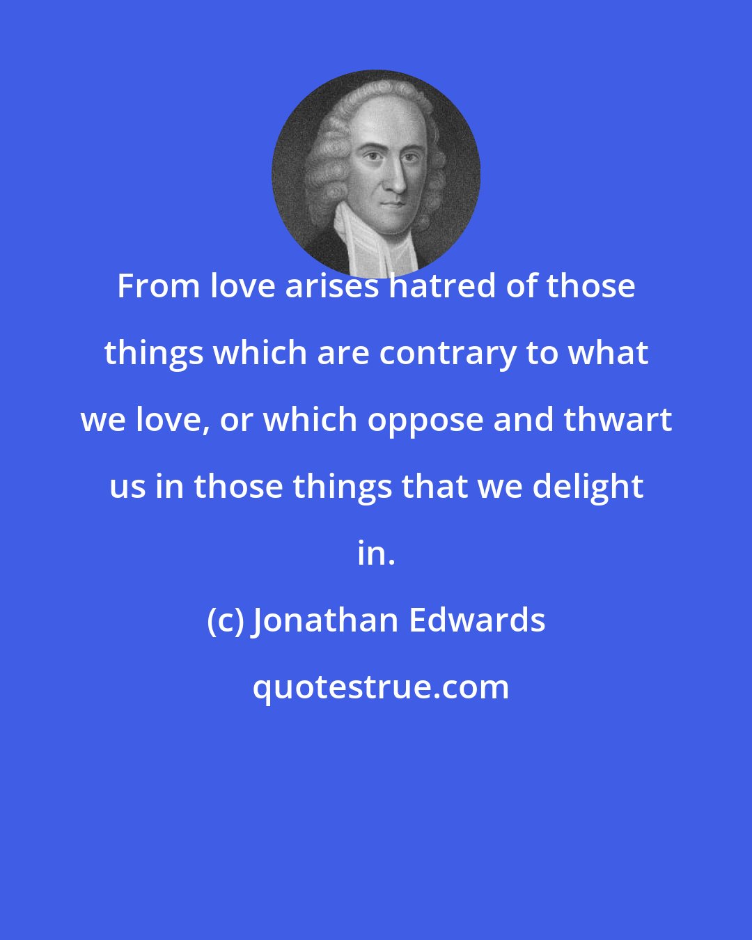 Jonathan Edwards: From love arises hatred of those things which are contrary to what we love, or which oppose and thwart us in those things that we delight in.