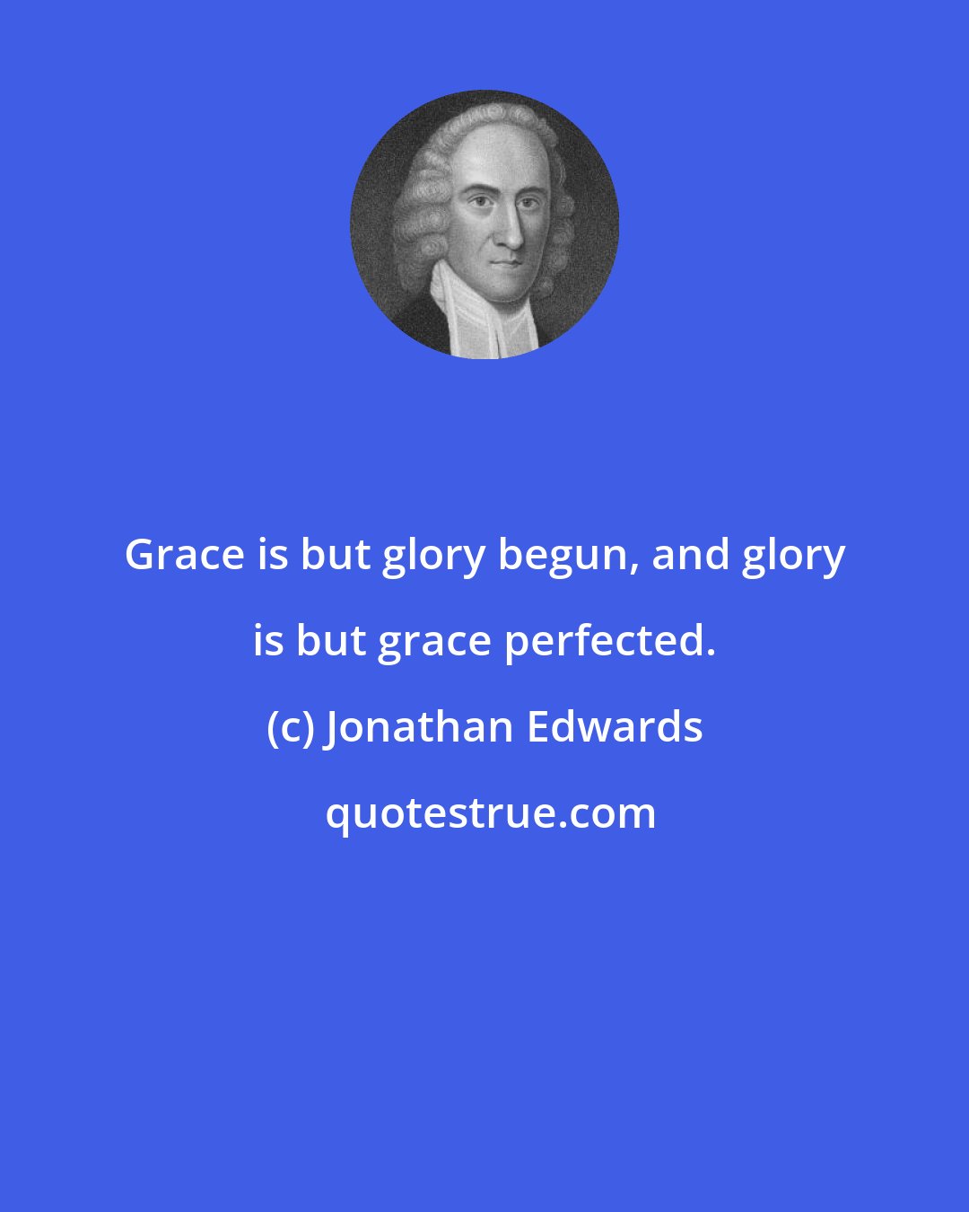 Jonathan Edwards: Grace is but glory begun, and glory is but grace perfected.