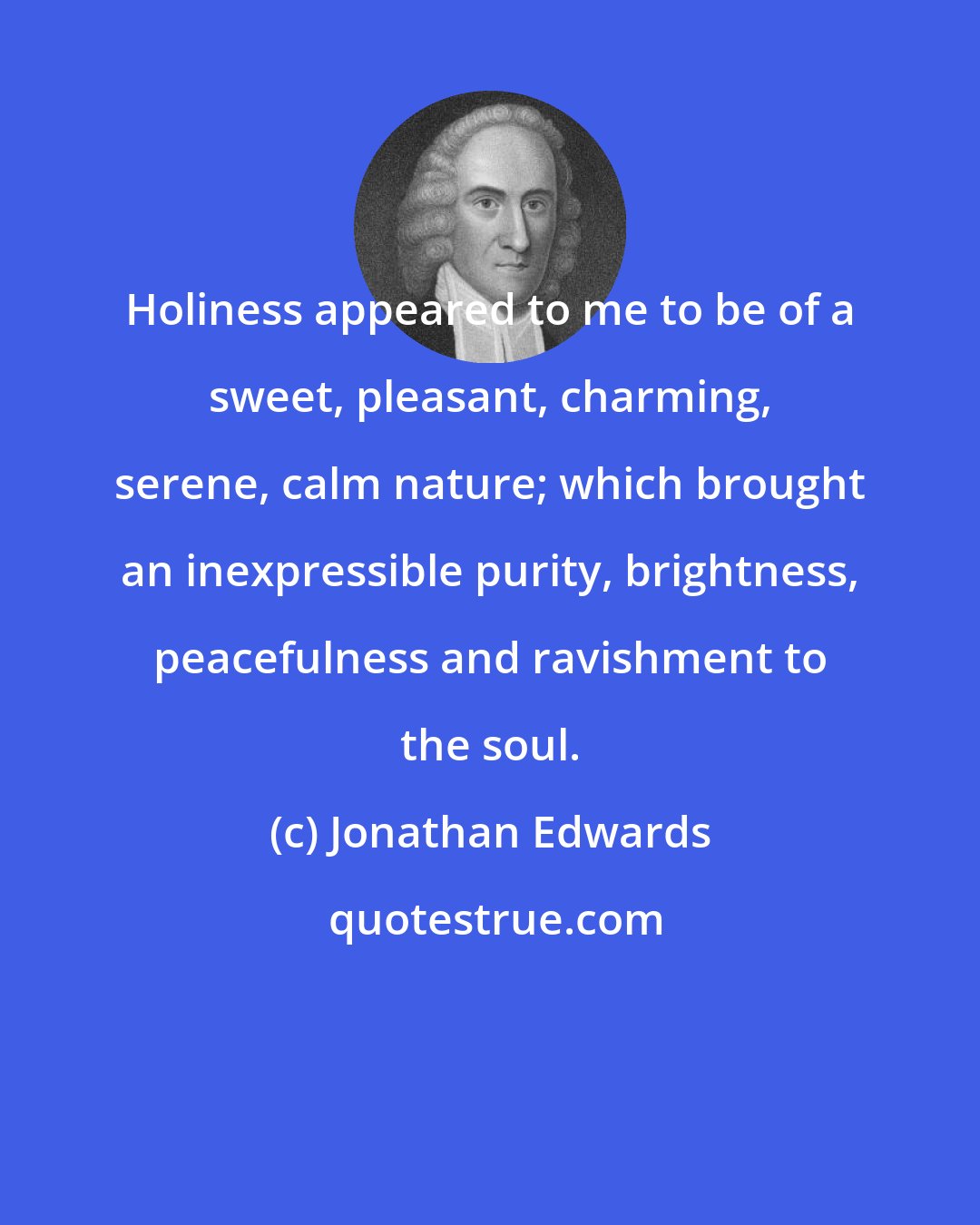 Jonathan Edwards: Holiness appeared to me to be of a sweet, pleasant, charming, serene, calm nature; which brought an inexpressible purity, brightness, peacefulness and ravishment to the soul.