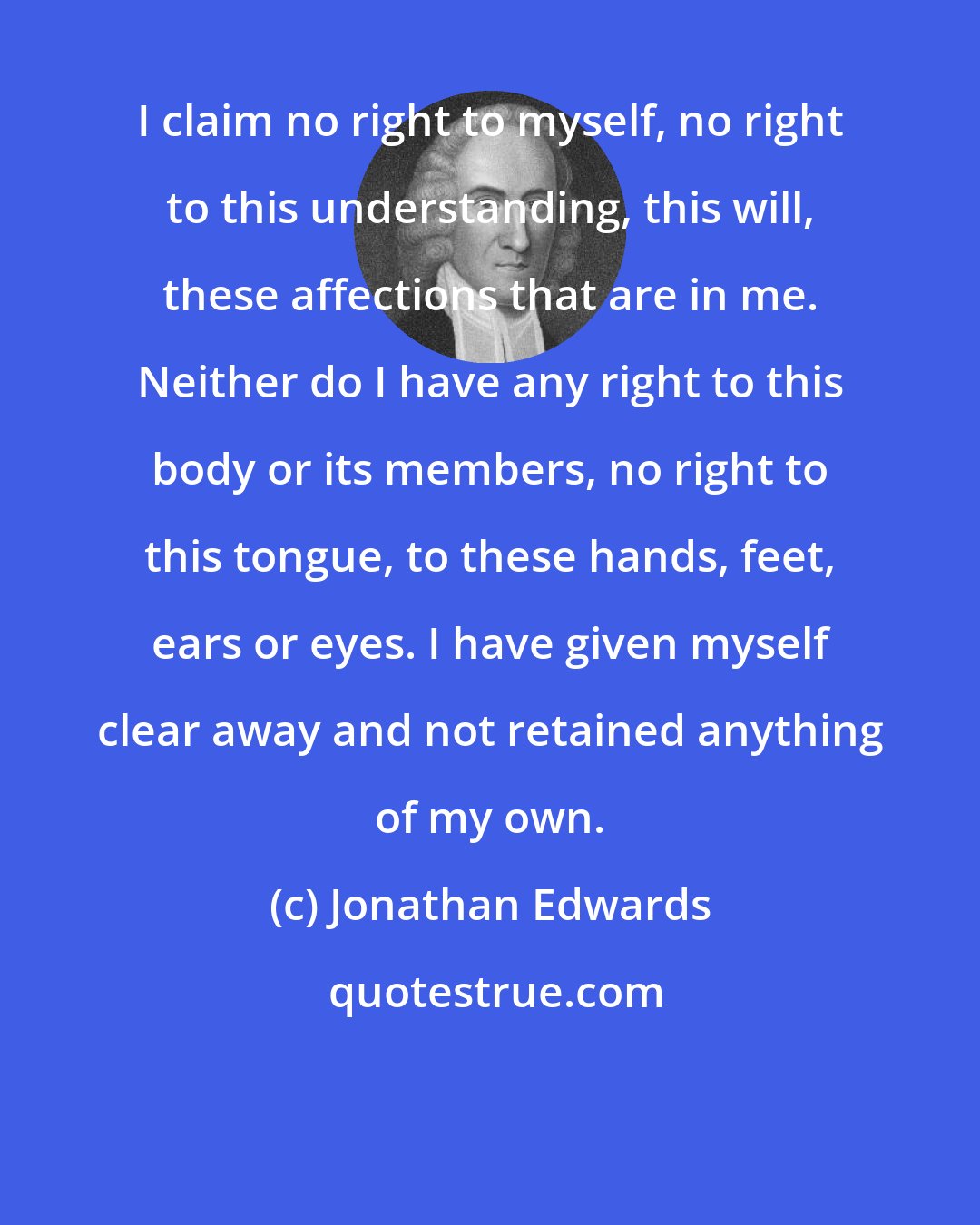 Jonathan Edwards: I claim no right to myself, no right to this understanding, this will, these affections that are in me. Neither do I have any right to this body or its members, no right to this tongue, to these hands, feet, ears or eyes. I have given myself clear away and not retained anything of my own.