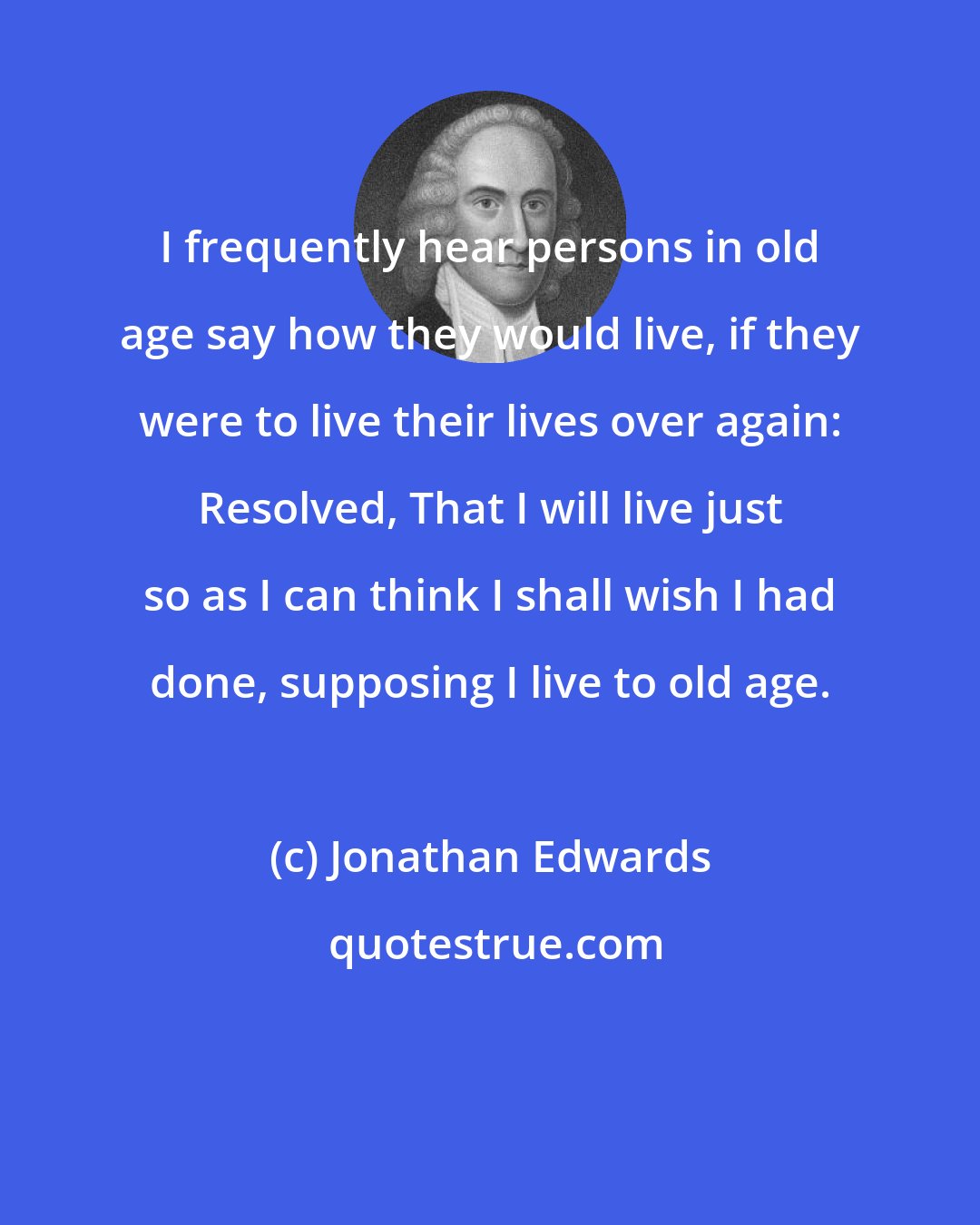 Jonathan Edwards: I frequently hear persons in old age say how they would live, if they were to live their lives over again: Resolved, That I will live just so as I can think I shall wish I had done, supposing I live to old age.