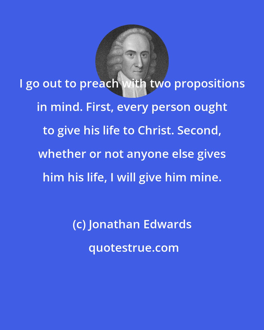 Jonathan Edwards: I go out to preach with two propositions in mind. First, every person ought to give his life to Christ. Second, whether or not anyone else gives him his life, I will give him mine.