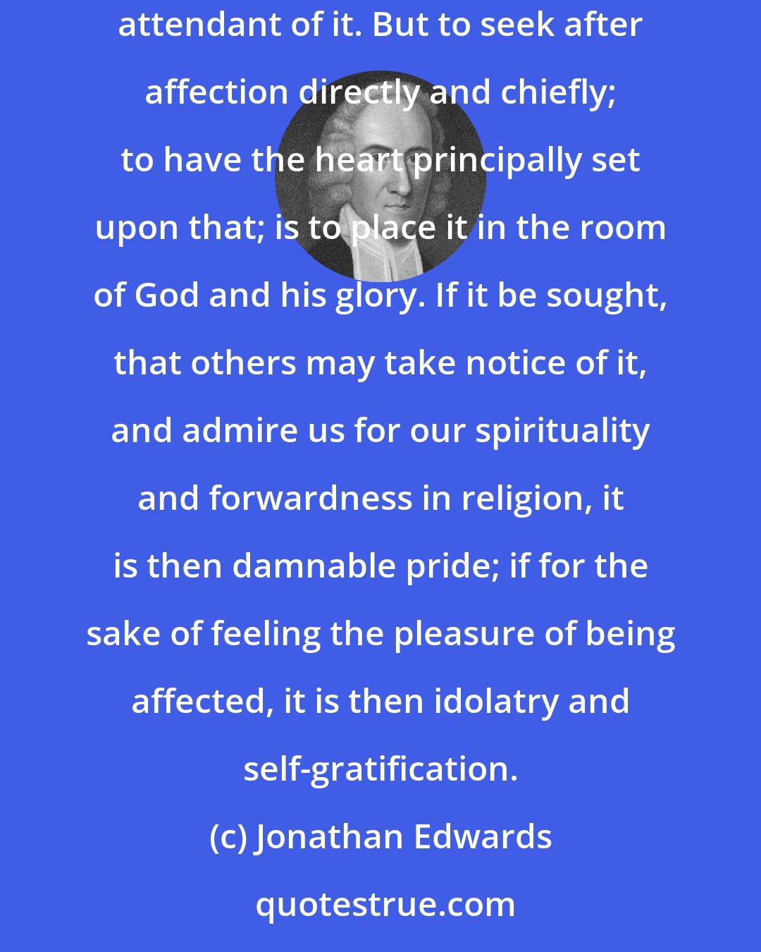 Jonathan Edwards: If the heart be chiefly and directly fixed on God, and the soul engaged to glorify him, some degree of religious affection will be the effect and attendant of it. But to seek after affection directly and chiefly; to have the heart principally set upon that; is to place it in the room of God and his glory. If it be sought, that others may take notice of it, and admire us for our spirituality and forwardness in religion, it is then damnable pride; if for the sake of feeling the pleasure of being affected, it is then idolatry and self-gratification.